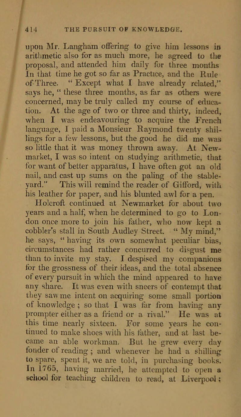 upon Mr. Langham offering to give him lessons in arithmetic also for as much more, he agreed to the proposal, and attended him daily for three months In that time he got so far as Practice, and the Rule of-Three. “ Except what I have already related,” says he, “ these three months, as far as others were concerned, may be truly called my course of educa- tion. At the age of two or three and thirty, indeed, when I was endeavouring to acquire the French language, I paid a Monsieur Raymond twenty shil- lings for a few lessons, but the good he did me was so little that it was money thrown away. At New- market, I was so intent on studying arithmetic, that for want of better apparatus, I have often got an old nail, and cast up sums on the paling of the stable- yard.” This will remind the reader of Gifford, with his leather for paper, and his blunted awl for a pen. Holcroft continued at Newmarket for about two years and a half, when he determined to go to Lon- don once more to join his father, who now kept a cobbler’s stall in South Audley Street. “ My mind,” he says, “ having its own somewhat peculiar bias, circumstances had rather concurred to disgust me than to invite my stay. I despised my companions for the grossness of their ideas, and the total absence of every pursuit in which the mind appeared to have any share. It was even with sneers of contempt that they saw me intent on acquiring some small portion of knowledge ; so that I was far from having any prompter either as a friend or a rival.” He was at this time nearly sixteen. For some years he con- tinued to make shoes with his father, and at last be- came an able workman. But he grew every day fonder of reading; and whenever he had a shilling to spare, spent it, we are told, in purchasing books. In 1765, having married, he attempted to open a school for teaching children to read, at Liverpool;