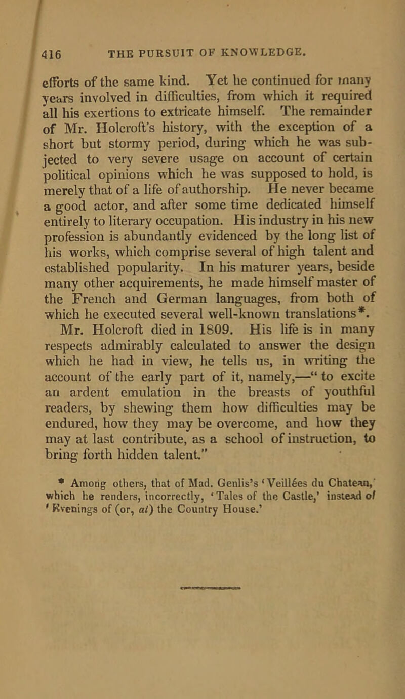 efforts of the same kind. Yet he continued for many years involved in difficulties, from which it required all his exertions to extricate himself. The remainder of Mr. Holcroft’s history, with the exception of a short but stormy period, during which he was sub- jected to very severe usage on account of certain political opinions which he was supposed to hold, is merely that of a life of authorship. He never became a good actor, and after some time dedicated himself entirely to literary occupation. His industry in his new profession is abundantly evidenced by the long list of his works, which comprise several of high talent and established popularity. In his maturer years, beside many other acquirements, he made himself master of the French and German languages, from both of which he executed several well-known translations*. Mr. Holcrofl died in 1809. His life is in many respects admirably calculated to answer the design which he had in view, he tells us, in writing the account of the early part of it, namely,—“ to excite an ardent emulation in the breasts of youthful readers, by shewing them how difficulties may be endured, how they may be overcome, and how they may at last contribute, as a school of instruction, to bring forth hidden talent.” * Among others, that of Mad. Genlis’s ‘ Vertices du Chateau,' which he renders, incorrectly, ‘ Tales of the Castle,’ instead ol ' Rvcnings of (or, at) the Country House.’