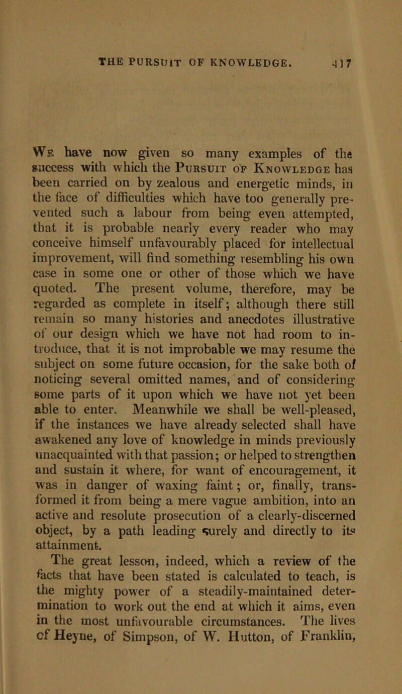 We have now given so many examples of th« success with which the Pursuit of Knowledge has been carried on by zealous and energetic minds, in the iace of difficulties which have too generally pre- vented such a labour from being even attempted, that it is probable nearly every reader who may conceive himself unfavourably placed for intellectual improvement, will find something resembling his own case in some one or other of those which we have quoted. The present volume, therefore, may be regarded as complete in itself; although there still remain so many histories and anecdotes illustrative of our design which we have not had room to in- troduce, that it is not improbable we may resume the subject on some future occasion, for the sake both of noticing several omitted names, and of considering some parts of it upon which we have not yet been able to enter. Meanwhile we shall be well-pleased, if the instances we have already selected shall have awakened any love of knowledge in minds previously unacquainted with that passion; or helped to strengthen and sustain it where, for want of encouragement, it was in danger of waxing faint; or, finally, trans- formed it from being a mere vague ambition, into an active and resolute prosecution of a clearly-discerned object, by a path leading surely and directly to its attainment. The great lesson, indeed, which a review of the facts that have been stated is calculated to teach, is the mighty power of a steadily-maintained deter- mination to work out the end at which it aims, even in the most unfavourable circumstances. The lives cf Heyne, of Simpson, of W. Ilutton, of Franklin,