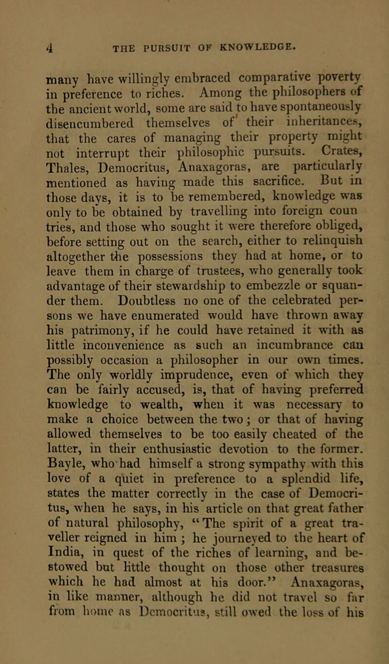 many have willingly embraced comparative poverty in preference to riches. Among the philosophers of the ancient world, some are said to have spontaneously disencumbered themselves of their inheritances, that the cares of managing their property might not interrupt their philosophic pursuits. Crates, Thales, Democritus, Anaxagoras, are particularly mentioned as having made this sacrifice. But in those days, it is to be remembered, knowledge was only to be obtained by travelling into foreign coun tries, and those who sought it were therefore obliged, before setting out on the search, either to relinquish altogether the possessions they had at home, or to leave them in charge of trustees, who generally took advantage of their stewardship to embezzle or squan- der them. Doubtless no one of the celebrated per- sons we have enumerated would have thrown away his patrimony, if he could have retained it -with as little inconvenience as such an incumbrance can possibly occasion a philosopher in our own times. The only worldly imprudence, even of which they can be fairly accused, is, that of having preferred knowledge to wealth, when it was necessary to make a choice between the two; or that of having allowed themselves to be too easily cheated of the latter, in their enthusiastic devotion to the former. Bayle, who had himself a strong sympathy with this love of a quiet in preference to a splendid life, states the matter correctly in the case of Democri- tus, when he says, in his article on that great father of natural philosophy, “The spirit of a great tra- veller reigned in him ; he journeyed to the heart of India, in quest of the riches of learning, and be- stowed but little thought on those other treasures which he had almost at his door.” Anaxagoras, in like manner, although he did not travel so far from home as Democritus, still owed the loss of his