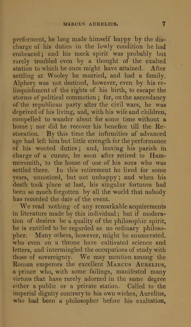 preferment, he long made himself happy by the dis- charge of his duties in the lowly condition he had embraced; and his meek spirit was probably but rarely troubled even by a thought of the exalted station to which he once might have attained. After settling at Wooley he married, and had a family. Alphery was not destined, however, even by his re- linquishment of the rights of his birth, to escape the storms of political commotion; for, on the ascendancy of the republican party after the civil wars, he was deprived of his living, and, with his wife and children, compelled to wander about for some time without a home ; nor did he recover his benefice till the Re- storation. By this time the infirmities of advanced age had left him but little strength ior the performance of his wonted duties; and, leaving his parish in charge of a curate, he soon after retired to Ham- mersmith, to the house of one of his sons who was settled there. In this retirement he lived for some years, unnoticed, but not unhappy'; and when his death took place at last, his singular fortunes had been so much forgotten by all the world that nobody has recorded the date of the event. We read nothing of any remarkable acquirements in literature made by this individual; but if modera- tion of desires be a quality of the philosophic spirit, he is entitled to be regarded as no ordinary philoso- pher. Many others, however, might be enumerated, who even on a throne have cultivated science and letters, and intermingled the occupations of study with those of sovereignty. We may mention among the Roman emperors the excellent Marcus Aurelius, a prince who, with some failings, manifested many virtues that have rarely adorned in the same degree either a public or a private station. Called to the imperial dignity contrary to his own wishes, Aurelius, who had been a philosopher before his exaltation,