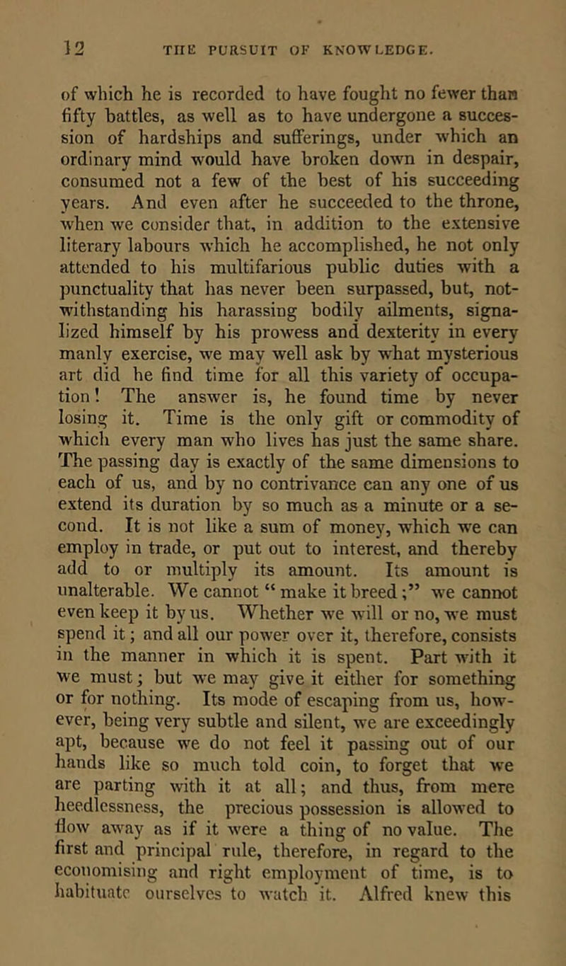 of which he is recorded to have fought no fewer than fifty battles, as well as to have undergone a succes- sion of hardships and sufferings, under which an ordinary mind would have broken down in despair, consumed not a few of the best of his succeeding years. And even after he succeeded to the throne, when we consider that, in addition to the extensive literary labours which he accomplished, he not only attended to his multifarious public duties with a punctuality that has never been surpassed, but, not- withstanding his harassing bodily ailments, signa- lized himself by his prowess and dexterity in every manly exercise, we may well ask by what mysterious art did he find time for all this variety of occupa- tion ! The answer is, he found time by never losing it. Time is the only gift or commodity of which every man who lives has just the same share. The passing day is exactly of the same dimensions to each of us, and by no contrivance can any one of us extend its duration by so much as a minute or a se- cond. It is not like a sum of money, which we can employ in trade, or put out to interest, and thereby add to or multiply its amount. Its amount is unalterable. We cannot “make it breed;” wTe cannot even keep it by us. Whether we will or no, we must spend it; and all our power over it, therefore, consists in the manner in which it is spent. Part with it W'e must; but w:e may give it either for something or for nothing. Its mode of escaping from us, how- ever, being very subtle and silent, we are exceedingly apt, because wre do not feel it passing out of our hands like so much told coin, to forget that we are parting with it at all; and thus, from mere heedlessness, the precious possession is allowed to flow awray as if it were a thing of no value. The first and principal rule, therefore, in regard to the economising and right employment of time, is to habituate ourselves to watch it. Alfred knew this