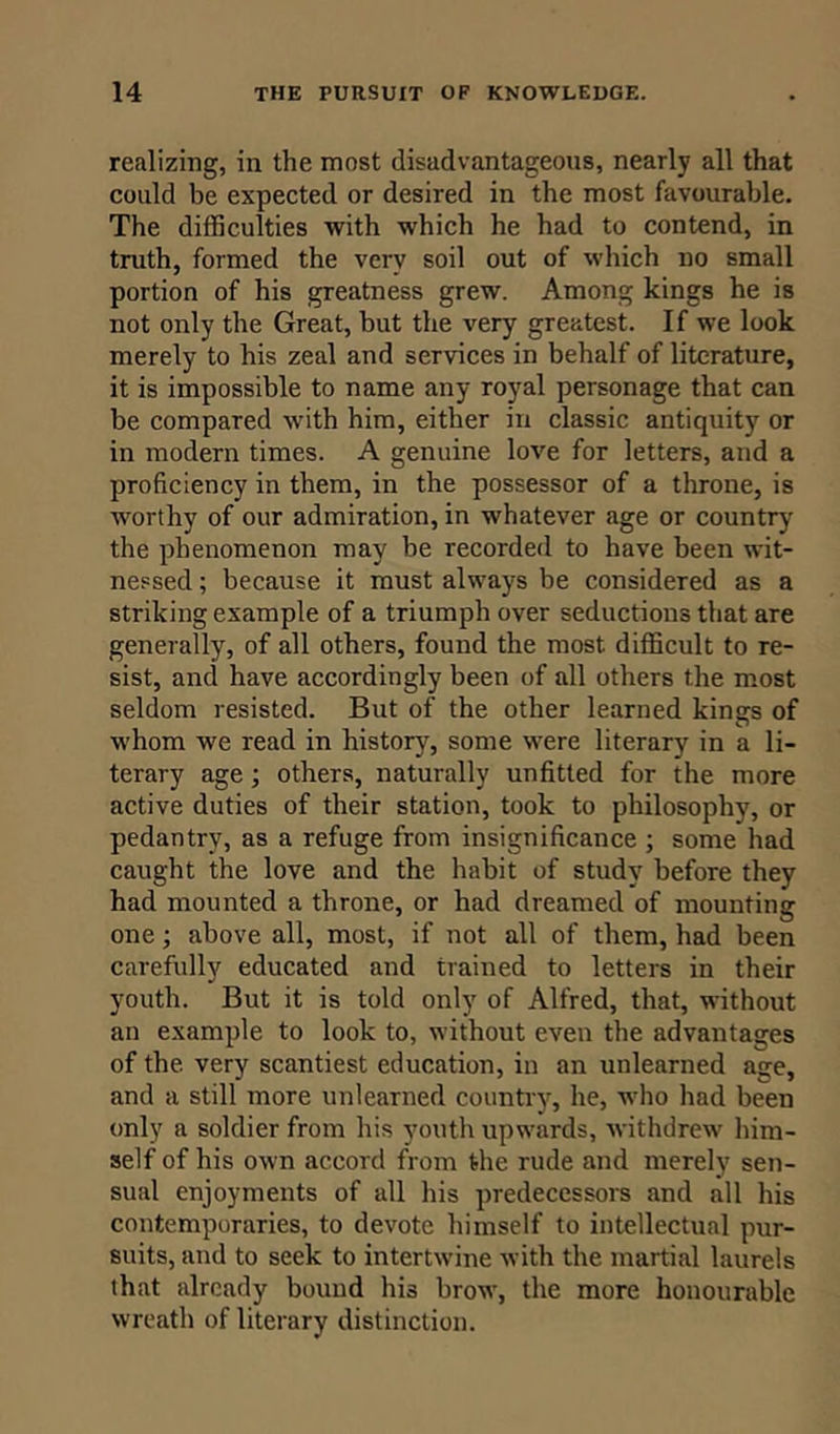 realizing, in the most disadvantageous, nearly all that could be expected or desired in the most favourable. The difficulties with which he had to contend, in truth, formed the very soil out of which no small portion of his greatness grew. Among kings he is not only the Great, but the very greatest. If we look merely to his zeal and services in behalf of literature, it is impossible to name any royal personage that can be compared with him, either in classic antiquity or in modern times. A genuine love for letters, and a proficiency in them, in the possessor of a throne, is worthy of our admiration, in whatever age or country the phenomenon may be recorded to have been wit- nessed ; because it must always be considered as a striking example of a triumph over seductions that are generally, of all others, found the most, difficult to re- sist, and have accordingly been of all others the most seldom resisted. But of the other learned kings of whom we read in history, some were literary in a li- terary age; others, naturally unfitted for the more active duties of their station, took to philosophy, or pedantry, as a refuge from insignificance ; some had caught the love and the habit of studv before they had mounted a throne, or had dreamed of mounting one; above all, most, if not all of them, had been carefully educated and trained to letters in their youth. But it is told only of Alfred, that, without an example to look to, without even the advantages of the very scantiest education, in an unlearned age, and a still more unlearned country, he, who had been only a soldier from his youth upwards, withdrew him- self of his own accord from the rude and merely sen- sual enjoyments of all his predecessors and all his contemporaries, to devote himself to intellectual pur- suits, and to seek to intertwine with the martial laurels that already bound his brow, the more honourable wreath of literary distinction.