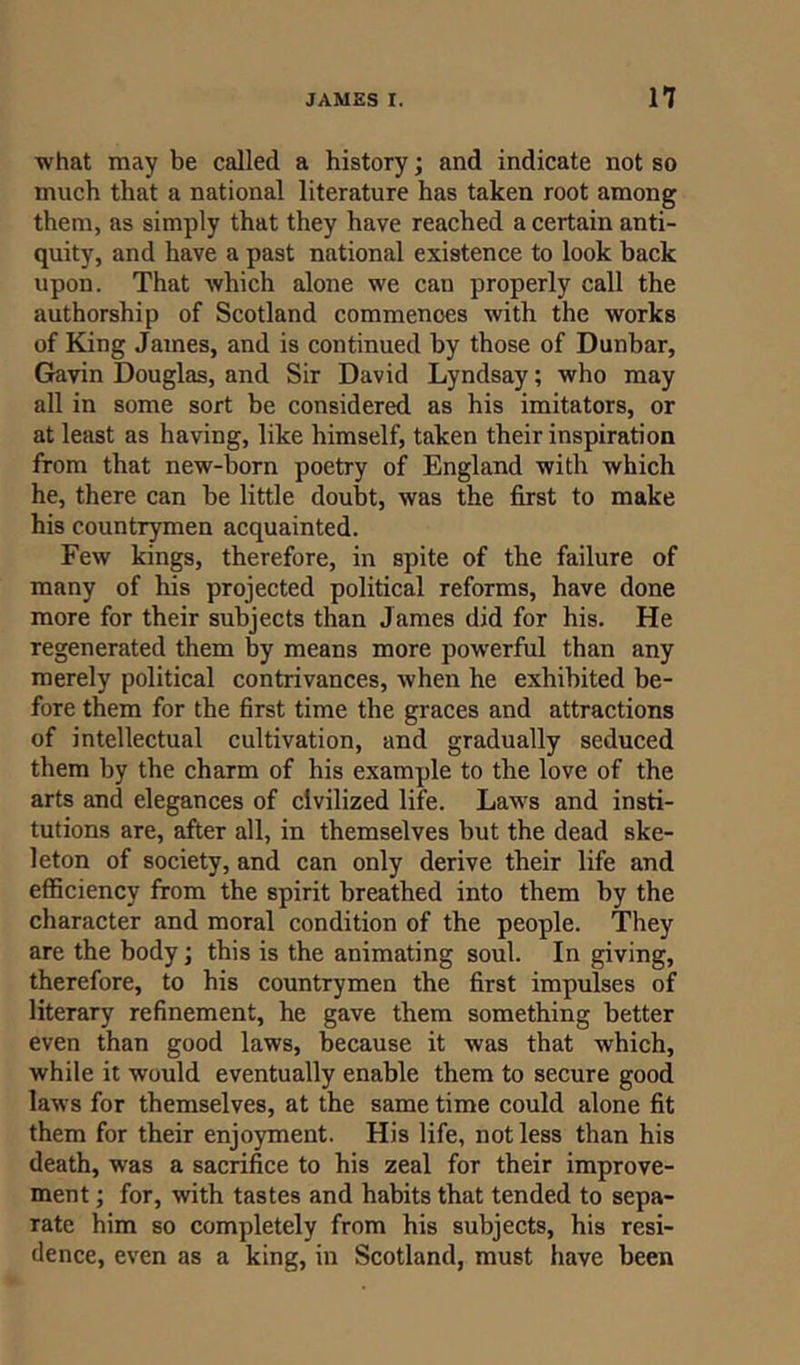 what may be called a history; and indicate not so much that a national literature has taken root among them, as simply that they have reached a certain anti- quity, and have a past national existence to look back upon. That which alone we can properly call the authorship of Scotland commenoes with the works of King James, and is continued by those of Dunbar, Gavin Douglas, and Sir David Lyndsay; who may all in some sort be considered as his imitators, or at least as having, like himself, taken their inspiration from that new-born poetry of England with which he, there can be little doubt, was the first to make his countrymen acquainted. Few kings, therefore, in spite of the failure of many of his projected political reforms, have done more for their subjects than James did for his. He regenerated them by means more powerful than any merely political contrivances, when he exhibited be- fore them for the first time the graces and attractions of intellectual cultivation, and gradually seduced them by the charm of his example to the love of the arts and elegances of civilized life. Laws and insti- tutions are, after all, in themselves but the dead ske- leton of society, and can only derive their life and efficiency from the spirit breathed into them by the character and moral condition of the people. They are the body; this is the animating soul. In giving, therefore, to his countrymen the first impulses of literary refinement, he gave them something better even than good laws, because it was that which, while it would eventually enable them to secure good laws for themselves, at the same time could alone fit them for their enjoyment. His life, not less than his death, was a sacrifice to his zeal for their improve- ment ; for, with tastes and habits that tended to sepa- rate him so completely from his subjects, his resi- dence, even as a king, in Scotland, must have been