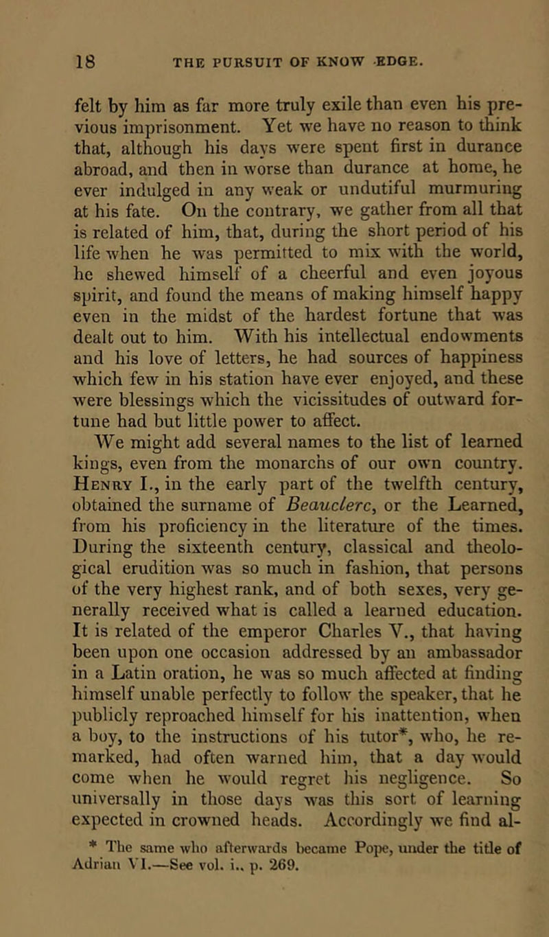 felt by him as far more truly exile than even his pre- vious imprisonment. Yet we have no reason to think that, although his days were spent first in durance abroad, and then in worse than durance at home, he ever indulged in any weak or undutiful murmuring at his fate. On the contrary, we gather from all that is related of him, that, during the short period of his life when he was permitted to mix with the world, he shewed himself of a cheerful and even joyous spirit, and found the means of making himself happy even in the midst of the hardest fortune that was dealt out to him. With his intellectual endowments and his love of letters, he had sources of happiness which few in his station have ever enjoyed, and these were blessings which the vicissitudes of outward for- tune had but little power to affect. AVe might add several names to the list of learned kings, even from the monarcns of our own country. Henry I., in the early part of the twelfth century, obtained the surname of Beauclerc, or the Learned, from his proficiency in the literature of the times. During the sixteenth century, classical and theolo- gical erudition wras so much in fashion, that persons of the very highest rank, and of both sexes, very ge- nerally received what is called a learned education. It is related of the emperor Charles V., that having been upon one occasion addressed by an ambassador in a Latin oration, he was so much affected at finding himself unable perfectly to follow the speaker, that he publicly reproached himself for his inattention, when a boy, to the instructions of his tutor*, who, he re- marked, had often warned him, that a day would come when he would regret his negligence. So universally in those days was this sort of learning expected in crowned heads. Accordingly we find al- * The same who afterwards became Pope, under the title of Adrian VI.—See vol. i., p. 269.