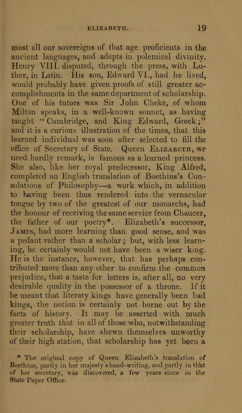 most all our sovereigns of that age proficients in the ancient languages, and adepts in polemical divinity. Henry VIII. disputed, through the press, with Lu- ther, in Latin. His son, Edward VI., had he lived, would probably have given proofs of still greater ac- complishments in the same department of scholarship. One of his tutors was Sir John Cheke, of whom Milton speaks, in a well-known sonnet, as having taught “Cambridge, and King Edward, Greek;” and it is a curious illustration of the times, that this learned individual was soon after selected to fill the office of Secretary of State. Queen Elizabeth, we need hardly remark, is famous as a learned princess. She also, like her royal predecessor, King Alfred, completed an English translation of Boethius’s Con- solations of Philosophy—a work which, in addition to having been thus rendered into the vernacular tongue by two of the greatest of our monarchs, had the honour of receiving the same service from Chaucer, the father of our poetry*. Elizabeth’s successor, James, had more learning than good sense, and was a pedant rather than a scholar; but, with less learn- ing, he certainly would not have been a wiser king. He is the instance, however, that has perhaps con- tributed more than any other to confirm the common prejudice, that a taste for letters is, after all, no very desirable quality in the possessor of a throne. If it be meant that literary kings have generally been had kings, the notion is certainly not borne out by the facts of history. It may be asserted with much greater truth that in all of those who, notwithstanding their scholarship, have shewn themselves unworthy of their high station, that scholarship has yet been a * The original copy of Queen Elizabeth’s translation of Boethius, partly in her majesty's hand-writing, and partly in th'at of her secretary, was discovered, a few years since in the State Paper Office.