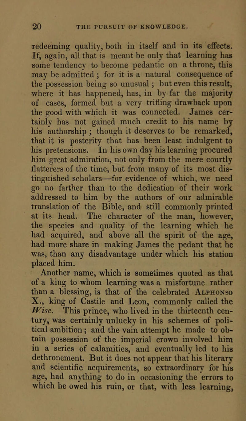redeeming quality, both in itself and in its effects. If, again, all that is meant be only that learning has some tendency to become pedantic on a throne, this may be admitted ; for it is a natural consequence of the possession being so unusual; but even this result, where it has happened, has, in by far the majority of cases, formed but a very trilling drawback upon the good with which it was connected. James cer- tainly has not gained much credit to his name by his authorship ; though it deserves to be remarked, that it is posterity that has been least indulgent to his pretensions. In his own day his learning procured him great admiration, not only from the mere courtly flatterers of the time, but from many of its mo3t dis- tinguished scholars—for evidence of which, we need go no farther than to the dedication of their work addressed to him by the authors of our admirable translation of the Bible, and still commonly printed at its head. The character of the man, however, the species and quality of the learning which he had acquired, and above all the spirit of the age, had more share in making James the pedant that he was, than any disadvantage under which his station placed him. Another name, which is sometimes quoted as that of a king to whom learning was a misfortune rather than a blessing, is that of the celebrated Alphonso X., king of Castile and Leon, commonly called the Wise. This prince, who lived in the thirteenth cen- tury, was certainly unlucky in his schemes of poli- tical ambition; and the vain attempt he made to ob- tain possession of the imperial crown involved him in a series of calamities, and eventually led to his dethronement. But it does not appear that his literary and scientific acquirements, so extraordinary for his age, had anything to do in occasioning the errors to which he owed his ruin, or that, with less learning,