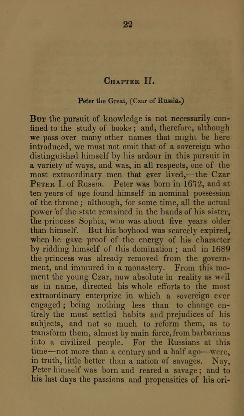 Chapter II. Peter the Great, (Czar of Russia.) But the pursuit of knowledge is not necessarily con- fined to the study of books; and, therefore, although we pass over many other names that might be here introduced, we must not omit that of a sovereign who distinguished himself by his ardour in this pursuit in a variety of ways, and was, in all respects, one of the most extraordinary men that ever lived,—the Czar Peter I. of Russia. Peter was born in 16T2, and at ten years of age found himself in nominal possession of the throne; although, for some time, all the actual power 'of the state remained in the hands of his sister, the princess Sophia, who -was about five years older than himself. But his boyhood was scarcely expired, when he gave proof of the energy of his character by ridding himself of this domination ; and in 1689 the princess was already removed from the govern- ment, and immured in a monastery. From this mo- ment the young Czar, now absolute in reality as well as in name, directed his whole efforts to the most extraordinary enterprize in which a sovereign ever engaged; being nothing less than to change en- tirely the most settled habits and prejudices of his subjects, and not so much to reform them, as to transform them, almost by main force, from barbarians into a civilized people. For the Russians at this time—not more than a century and a half ago—were, in truth, little better than a nation of savages. Nay, Peter himself was born and reared a savage; and to his last days the passions and propensities of his ori-