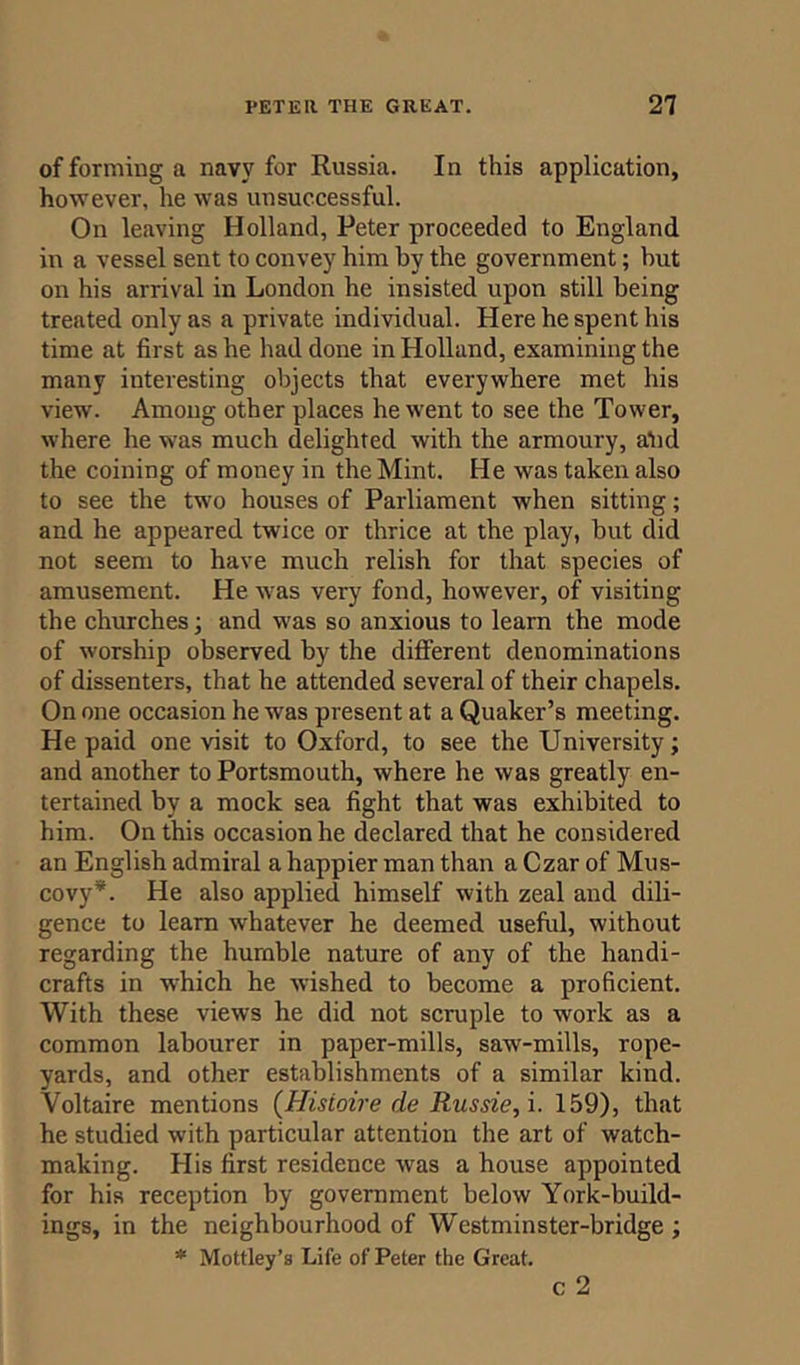 of forming a navy for Russia. In this application, however, he was unsuccessful. On leaving Holland, Peter proceeded to England in a vessel sent to convey him by the government; but on his arrival in London he insisted upon still being treated only as a private individual. Here he spent his time at first as he had done in Holland, examining the many interesting objects that everywhere met his view. Among other places he went to see the Tower, where he was much delighted with the armoury, atid the coining of money in the Mint. He was taken also to see the two houses of Parliament when sitting; and he appeared twice or thrice at the play, hut did not seem to have much relish for that species of amusement. He was very fond, however, of visiting the churches; and was so anxious to learn the mode of worship observed by the different denominations of dissenters, that he attended several of their chapels. On one occasion he was present at a Quaker’s meeting. He paid one visit to Oxford, to see the University; and another to Portsmouth, where he was greatly en- tertained by a mock sea fight that was exhibited to him. On this occasion he declared that he considered an English admiral a happier man than a Czar of Mus- covy*. He also applied himself with zeal and dili- gence to learn whatever he deemed useful, without regarding the humble nature of any of the handi- crafts in which he wished to become a proficient. With these views he did not scruple to work as a common labourer in paper-mills, saw-mills, rope- yards, and other establishments of a similar kind. Voltaire mentions (Hisioire de Russie, i. 159), that he studied with particular attention the art of watch- making. His first residence wras a house appointed for his reception by government below York-build- ings, in the neighbourhood of Wcstminster-bridge; * Mottley’s Life of Peter the Great. c 2