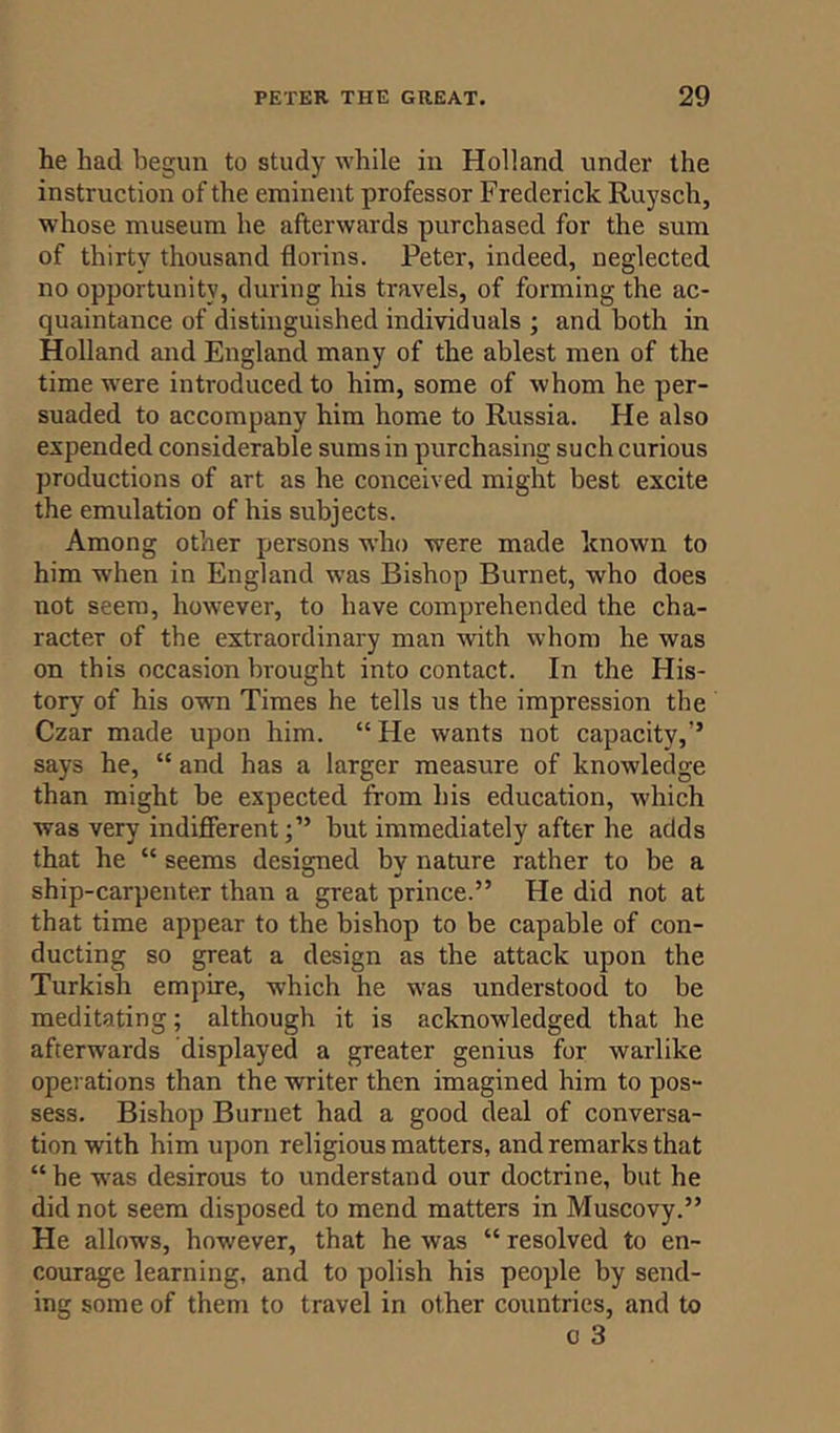 he had begun to study while in Holland under the instruction of the eminent professor Frederick Ruysch, whose museum he afterwards purchased for the sum of thirty thousand florins. Peter, indeed, neglected no opportunity, during his travels, of forming the ac- quaintance of distinguished individuals ; and both in Holland and England many of the ablest men of the time were introduced to him, some of whom he per- suaded to accompany him home to Russia. He also expended considerable sums in purchasing such curious productions of art as he conceived might best excite the emulation of his subjects. Among other persons who were made known to him when in England was Bishop Burnet, who does not seem, however, to have comprehended the cha- racter of the extraordinary man with whom he was on this occasion brought into contact. In the His- tory of his own Times he tells us the impression the Czar made upon him. “ He wants not capacity,’’ says he, “ and has a larger measure of knowledge than might be expected from his education, which was very indifferent;” but immediately after he adds that he “ seems designed by nature rather to be a ship-carpenter than a great prince.” He did not at that time appear to the bishop to be capable of con- ducting so great a design as the attack upon the Turkish empire, which he was understood to be meditating; although it is acknowledged that he afterwards displayed a greater genius for warlike operations than the writer then imagined him to pos- sess. Bishop Burnet had a good deal of conversa- tion with him upon religious matters, and remarks that “ he was desirous to understand our doctrine, but he did not seem disposed to mend matters in Muscovy.” He allows, however, that he was “ resolved to en- courage learning, and to polish his people by send- ing some of them to travel in other countries, and to o 3
