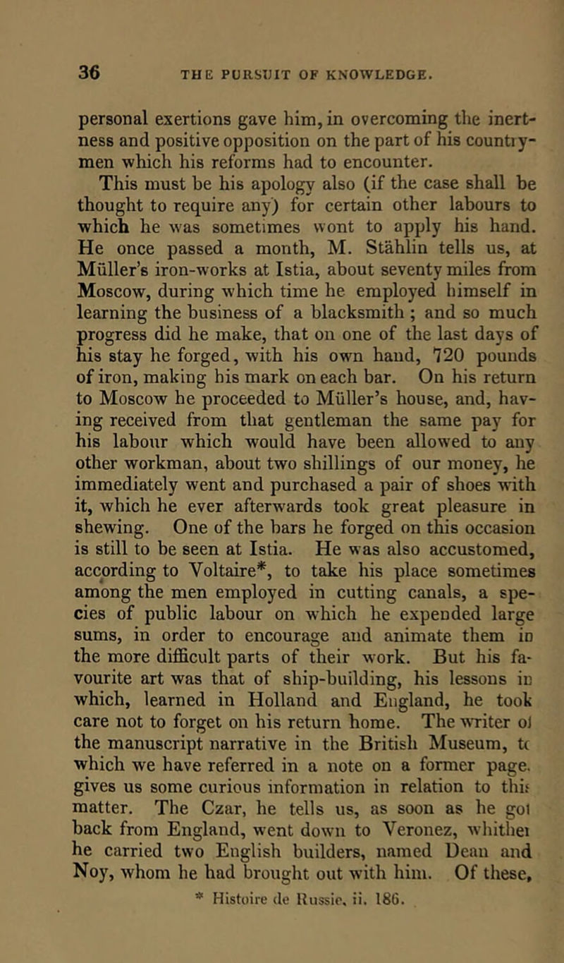 personal exertions gave him, in overcoming the inert- ness and positive opposition on the part of his countiy- men which his reforms had to encounter. This must he his apology also (if the case shall be thought to require any) for certain other labours to which he w:as sometimes wont to apply his hand. He once passed a month, M. Stahlin tells us, at Muller’s iron-works at Istia, about seventy miles from Moscow, during which time he employed himself in learning the business of a blacksmith ; and so much progress did he make, that on one of the last days of his stay he forged, with his own hand, 720 pounds of iron, making his mark on each bar. On his return to Moscow he proceeded to Muller’s house, and, hav- ing received from that gentleman the same pay for his labour which would have been allowed to any other workman, about two shillings of our money, he immediately went and purchased a pair of shoes with it, which he ever after-wards took great pleasure in shewing. One of the bars he forged on this occasion is still to be seen at Istia. He was also accustomed, according to Voltaire*, to take his place sometimes among the men employed in cutting canals, a spe- cies of public labour on which he expended large sums, in order to encourage and animate them in the more difficult parts of their work. But his fa- vourite art was that of ship-building, his lessons in which, learned in Holland and England, he took care not to forget on his return home. The writer oi the manuscript narrative in the British Museum, t( which we have referred in a note on a former page, gives us some curious information in relation to this matter. The Czar, he tells us, as soon as he got hack from England, went down to Veronez, whithei he carried two English builders, named Dean and Noy, whom he had brought out with him. Of these, 511 Histoire de ltussie, ii. 186.