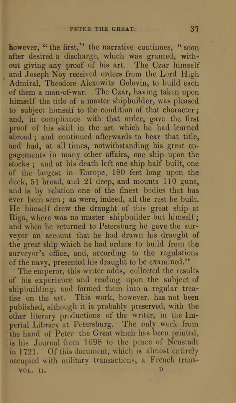 however, “the first,’’ the narrative continues, “soon after desired a discharge, which was granted, with- out giving any proof of his art. The Czar himself and Joseph Noy received orders from the Lord High Admiral, Theodore Alexowitz Golovin, to build each of them a man-of-war. The Czar, having taken upon himself the title of a master shipbuilder, was pleased to subject himself to the condition of that character; and, in compliance with that order, gave the first proof of his skill in the art which he had learned abroad ; and continued afterwards to bear that title, and bad, at all times, notwithstanding his great en- gagements in many other affairs, one ship upon the stocks ; and at his death left one ship half built, one of the largest in Europe, 180 feet long upon the deck, 51 broad, and 21 deep, and mounts 110 guns, and is by relation one of the finest bodies that has ever been seen; as were, indeed, all the rest he built. He himself drew the draught of this great ship at Riga, where was no master shipbuilder but himself; and when he returned to Petersburg he gave the sur- veyor an account that he had drawn his draught of the great ship which he had orders to build from the surveyor’s office, and, according to the regulations of the navy, presented his draught to be examined.” The emperor, this writer adds, collected the results of his experience and reading upon the subject of shipbuilding, and formed them into a regular trea- tise on the art. This work, hosvever, has not been published, although it is probably preserved, with the other literary productions of the writer, in the Im- perial Library at Petersburg. The only work from the hand of Peter the Great which ha3 been printed, is his Journal from 1698 to the peace of Neustadt in 1721. Of this document, which is almost entirely occupied with military transactions, a French trans- vol. n. d