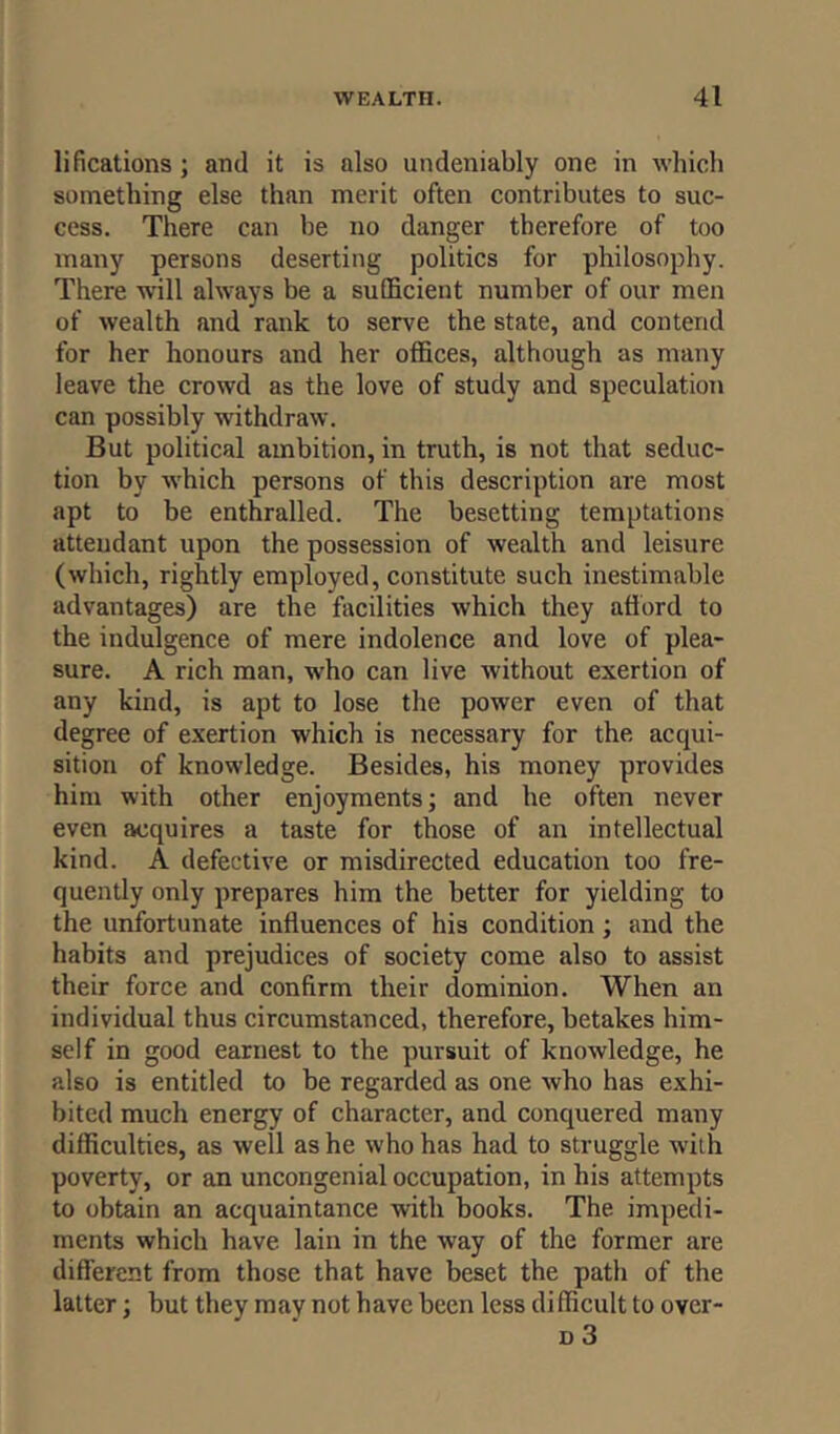 locations ; and it is also undeniably one in which something else than merit often contributes to suc- cess. There can be no danger therefore of too many persons deserting politics for philosophy. There will always be a sufficient number of our men of wealth and rank to serve the state, and contend for her honours and her offices, although as many leave the crowd as the love of study and speculation can possibly withdraw. But political ambition, in truth, is not that seduc- tion by which persons of this description are most apt to be enthralled. The besetting temptations attendant upon the possession of wealth and leisure (which, rightly employed, constitute such inestimable advantages) are the facilities which they afford to the indulgence of mere indolence and love of plea- sure. A rich man, who can live without exertion of any kind, is apt to lose the power even of that degree of exertion which is necessary for the acqui- sition of knowledge. Besides, his money provides him with other enjoyments; and he often never even acquires a taste for those of an intellectual kind. A defective or misdirected education too fre- quently only prepares him the better for yielding to the unfortunate influences of his condition; and the habits and prejudices of society come also to assist their force and confirm their dominion. When an individual thus circumstanced, therefore, betakes him- self in good earnest to the pursuit of knowledge, he also is entitled to be regarded as one who has exhi- bited much energy of character, and conquered many difficulties, as well as he who has had to struggle with poverty, or an uncongenial occupation, in his attempts to obtain an acquaintance with books. The impedi- ments which have lain in the way of the former are different from those that have beset the path of the latter; but they may not have been less difficult to over-