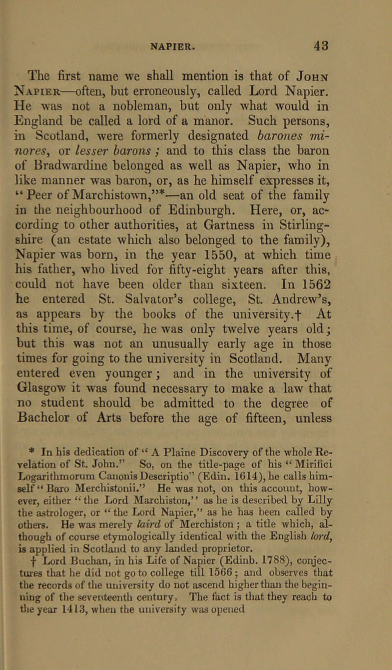 The first name we shall mention is that of John Napier—often, but erroneously, called Lord Napier. He was not a nobleman, but only what would in England be called a lord of a manor. Such persons, in Scotland, were formerly designated barones mi- nores, or lesser barons ; and to this class the baron of Bradwardine belonged as well as Napier, who in like manner was baron, or, as he himself expresses it, “Peer ofMarchistown,”*—an old seat of the family in the neighbourhood of Edinburgh. Here, or, ac- cording to other authorities, at Gartness in Stirling- shire (an estate which also belonged to the family), Napier was born, in the year 1550, at which time his father, who lived for fifty-eight years after this, could not have been older than sixteen. In 1562 he entered St. Salvator’s college, St. Andrew’s, as appears by the books of the university.f At this time, of course, he was only twelve years old; but this was not an unusually early age in those times for going to the university in Scotland. Many entered even younger; and in the university of Glasgow it was found necessary to make a law that no student should be admitted to the degree of Bachelor of Arts before the age of fifteen, unless * In his dedication of “ A Plaine Discovery of the whole Re- velation of St. John.” So, on the title-page of his “ Mirifici Logarithmorum Canonis Descriptio” (Edin. 1614), he calls him- self “Baro Merchistonii.” He was not, on this account, how- ever, either “ the Lord Marchiston,’ ’ as he is described by Lilly the astrologer, or “ the Lord Napier,” as he has been called by others. He was merely laird of Merchiston ; a title which, al- though of course etymologically identical with the English lard, is applied in Scotland to any landed proprietor. f Lord Buchan, in his Life of Napier (Edinb. 1788), conjec- tures that he did not go to college till 1566; and observes that the records of the university do not ascend higher than the begin- ning of the seventeenth century. The fact is that they reach to the year 1413, when the university was opened