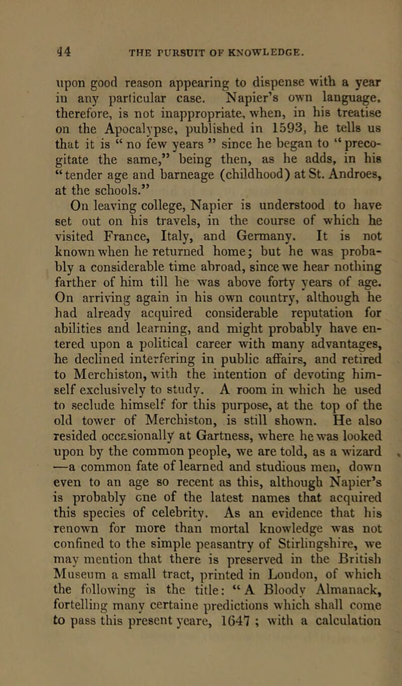 upon good reason appearing to dispense with a year in any particular case. Napier’s own language, therefore, is not inappropriate, when, in his treatise on the Apocalypse, published in 1593, he tells us that it is “ no few years ” since he began to “ preco- gitate the same,” being then, as he adds, in his “tender age and barneage (childhood) at St. Androes, at the schools.” On leaving college, Napier is understood to have set out on his travels, in the course of which he visited France, Italy, and Germany. It is not known when he returned home; but he was proba- bly a considerable time abroad, since we hear nothing farther of him till he was above forty years of age. On arriving again in his own country, although he had already acquired considerable reputation for abilities and learning, and might probably have en- tered upon a political career with many advantages, he declined interfering in public affairs, and retired to Merchiston, with the intention of devoting him- self exclusively to study. A room in which he used to seclude himself for this purpose, at the top of the old tower of Merchiston, is still shown. He also resided occasionally at Gartness, where he was looked upon by the common people, we are told, as a wizard •—a common fate of learned and studious men, down even to an age so recent as this, although Napier’s is probably one of the latest names that acquired this species of celebrity. As an evidence that his renown for more than mortal knowledge was not confined to the simple peasantry of Stirlingshire, we may mention that there is preserved in the British Museum a small tract, printed in London, of which the following is the title: “ A Bloody Almanack, fortelling many certaine predictions which shall come to puss this present ycare, 1647 ; with a calculation