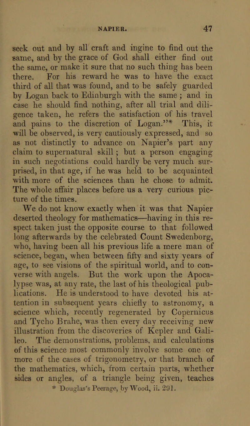 seek out and by all craft and ingine to find out the same, and by the grace of God shall either find out the same, or make it sure that no such thing has been there. For his reward he was to have the exact third of all that was found, and to be safely guarded by Logan back to Edinburgh with the same ; and in case he should find nothing, after all trial and dili- gence taken, he refers the satisfaction of his travel and pains to the discretion of Logan.”* This, it will be observed, is very cautiously expressed, and so as not distinctly to advance on Napier’s part any claim to supernatural skill; but a person engaging in such negotiations could hardly be very much sur- prised, in that age, if he was held to be acquainted with more of the sciences than he chose to admit. The whole affair places before us a very curious pic- ture of the times. We do not know exactly when it was that Napier deserted theology for mathematics—having in this re- spect taken just the opposite course to that followed long afterwards by the celebrated Count Swedenborg, who, having been all his previous life a mere man of science, began, when between fifty and sixty years of age, to see visions of the spiritual world, and to con- verse with angels. But the work upon the Apoca- lypse was, at any rate, the last of his theological pub- lications. He is understood to have devoted his at- tention in subsequent years chiefly to astronomy, a science which, recently regenerated by Copernicus and Tycho Brahe, was then every day receiving new illustration from the discoveries of Kepler and Gali- leo. The demonstrations, problems, and calculations of this science most commonly involve some one or more of the cases of trigonometry, or that branch of the mathematics, which, from certain parts, whether sides or angles, of a triangle being given, teaches * Douglas’s Peerage, by Wood, ii. 291.