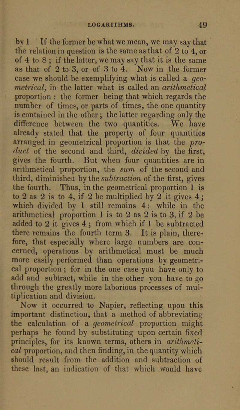 by 1 If the former be what we mean, we may say that the relation in question is the same as that of 2 to 4, or of 4 to 8 ; if the latter, we may say that it is the same as that of 2 to 3, or of 3 to 4. Now in the former case we should be exemplifying what is called a geo- metrical, in the latter what is called an arithmetical proportion : the former being that which regards the number of times, or parts of times, the one quantity is contained in the other; the latter regarding only the difference between the two quantities. We have already stated that the property of four quantities arranged in geometrical proportion is that the pro- duct of the second and third, divided by the first, gives the fourth. But when four quantities are in arithmetical proportion, the sum of the second and third, diminished by the subtraction of the first, gives the fourth. Thus, in the geometrical proportion 1 is to 2 as 2 is to 4, if 2 be multiplied by 2 it gives 4; which divided by 1 still remains 4 : while in the arithmetical proportion 1 is to 2 as 2 is to 3, if 2 be added to 2 it gives 4 ; from which if 1 be subtracted there remains the fourth term 3. It is plain, there- fore, that especially where large numbers are con- cerned, operations by arithmetical must be much more easily performed than operations by geometri- cal proportion ; for in the one case you have only to add and subtract, while in the other you have to go through the greatly more laborious processes of mul- tiplication and division. Now it occurred to Napier, reflecting upon this important distinction, that a method of abbreviating the calculation of a geometrical proportion might perhaps be found by substituting upon certain fixed principles, for its known terms, others in arithmeti- cal proportion, and then finding, in the quantity which should result from the addition and subtraction of these last, an indication of that which would have