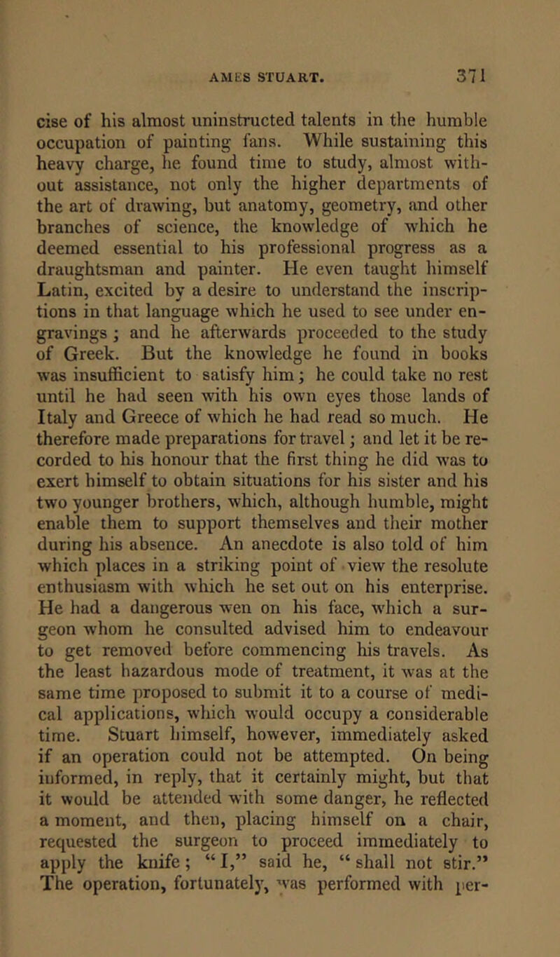 cise of his almost uninstructed talents in the humble occupation of painting fans. While sustaining this heavy charge, he found time to study, almost with- out assistance, not only the higher departments of the art of drawing, but anatomy, geometry, and other branches of science, the knowledge of which he deemed essential to his professional progress as a draughtsman and painter. He even taught himself Latin, excited by a desire to understand the inscrip- tions in that language which he used to see under en- gravings ; and he afterwards proceeded to the study of Greek. But the knowledge he found in books was insufficient to satisfy him; he could take no rest until he had seen with his own eyes those lands of Italy and Greece of which he had read so much. He therefore made preparations for travel; and let it be re- corded to his honour that the first thing he did was to exert himself to obtain situations for his sister and his two younger brothers, which, although humble, might enable them to support themselves and their mother during his absence. An anecdote is also told of him which places in a striking point of view the resolute enthusiasm with which he set out on his enterprise. He had a dangerous wen on his face, which a sur- geon whom he consulted advised him to endeavour to get removed before commencing his travels. As the least hazardous mode of treatment, it was at the same time proposed to submit it to a course of medi- cal applications, which would occupy a considerable time. Stuart himself, however, immediately asked if an operation could not be attempted. On being informed, in reply, that it certainly might, but that it would be attended with some danger, lie reflected a moment, and then, placing himself on a chair, requested the surgeon to proceed immediately to apply the knife; “ I,” said he, “ shall not stir.” The operation, fortunately, was performed with per-
