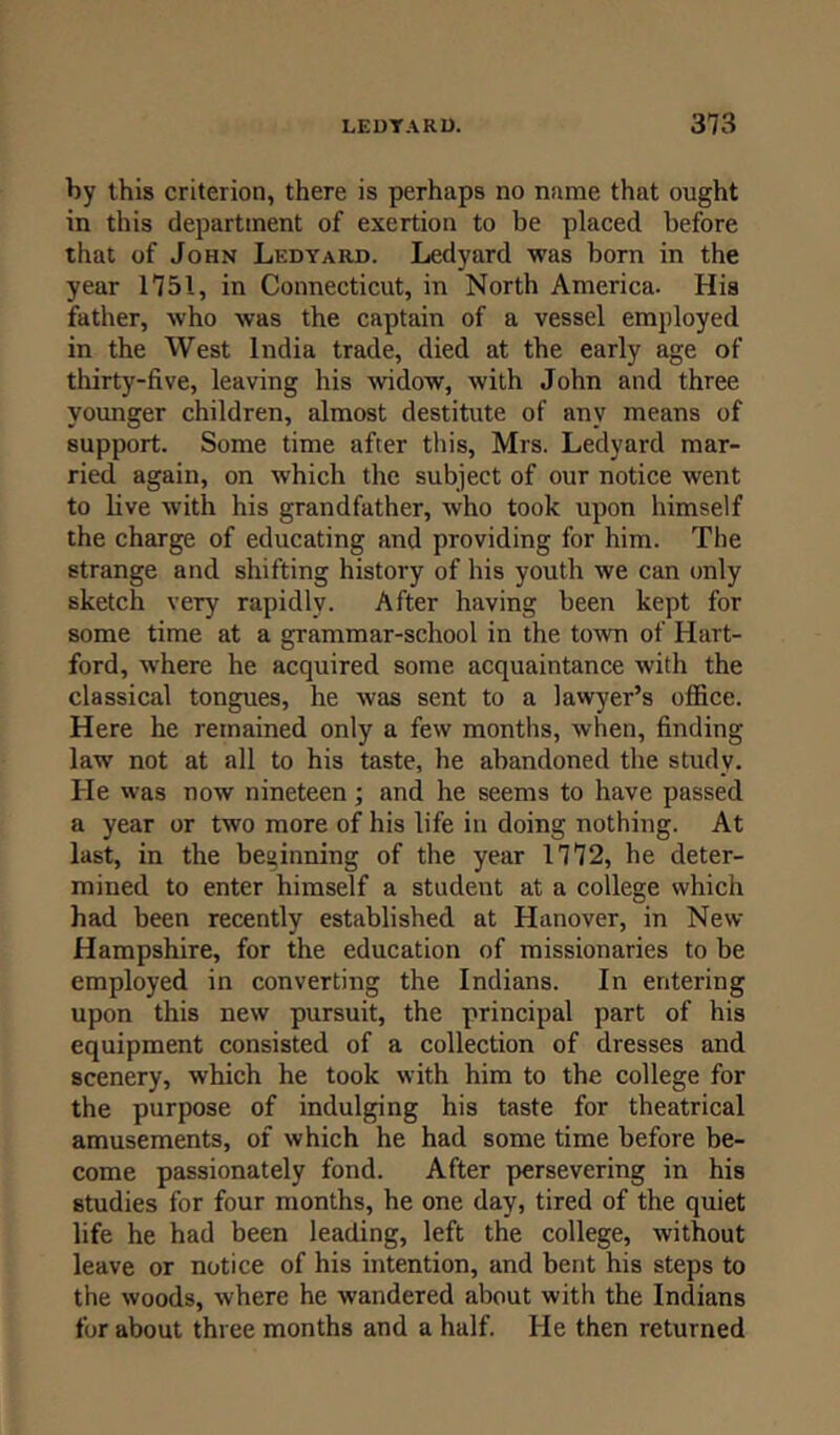 by this criterion, there is perhaps no name that ought in this department of exertion to be placed before that of John Lkdyard. Ledyard was born in the year 1751, in Connecticut, in North America. His father, who was the captain of a vessel employed in the West India trade, died at the early age of thirty-five, leaving his widow, with John and three younger children, almost destitute of any means of support. Some time after this, Mrs. Ledyard mar- ried again, on which the subject of our notice went to live with his grandfather, who took upon himself the charge of educating and providing for him. The strange and shifting history of his youth we can only sketch very rapidly. After having been kept for some time at a grammar-school in the town of Hart- ford, where he acquired some acquaintance with the classical tongues, he was sent to a lawyer’s office. Here he remained only a few months, when, finding law not at all to his taste, he abandoned the study. He was now nineteen; and he seems to have passed a year or two more of his life in doing nothing. At last, in the beginning of the year 1772, he deter- mined to enter himself a student at a college which had been recently established at Hanover, in New Hampshire, for the education of missionaries to be employed in converting the Indians. In entering upon this new pursuit, the principal part of his equipment consisted of a collection of dresses and scenery, which he took with him to the college for the purpose of indulging his taste for theatrical amusements, of which he had some time before be- come passionately fond. After persevering in his studies for four months, he one day, tired of the quiet life he had been leading, left the college, without leave or notice of his intention, and bent his steps to the woods, where he wandered about with the Indians for about three months and a half. He then returned