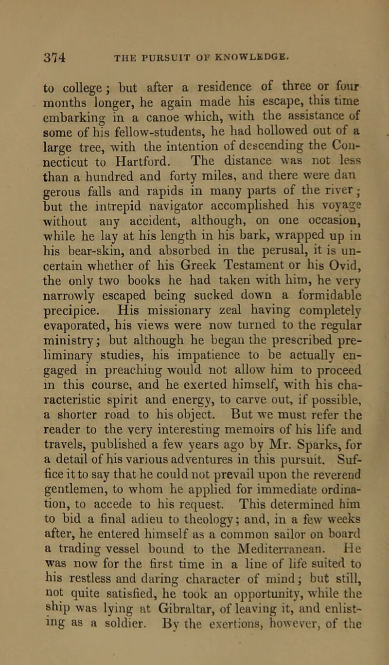 to college; but after a residence of three or four months longer, he again made his escape, this time embarking in a canoe which, w'ith the assistance of some of his fellow-students, he had hollowed out of a large tree, with the intention of descending the Con- necticut to Hartford. The distance was not less than a hundred and forty miles, and there were dan gerous falls and rapids in many parts of the river • but the intrepid navigator accomplished his voyage without any accident, although, on one occasion, while he lay at his length in his bark, wrapped up in his bear-skin, and absorbed in the perusal, it is un- certain whether of his Greek Testament or his Ovid, the only two books he had taken with him, he very narrowly escaped being sucked down a formidable precipice. His missionary zeal having completely evaporated, his views were now turned to the regular ministry; but although he began the prescribed pre- liminary studies, his impatience to be actually en- gaged in preaching would not allow him to proceed in this course, and he exerted himself, with his cha- racteristic spirit and energy, to carve out, if possible, a shorter road to his object. But we must refer the reader to the very interesting memoirs of his life and travels, published a few years ago by Mr. Sparks, for a detail of his various adventures in this pursuit. Suf- fice it to say that he could not prevail upon the reverend gentlemen, to whom he applied for immediate ordina- tion, to accede to his request. This determined him to bid a final adieu to theology; and, in a few weeks after, he entered himself as a common sailor on board a trading vessel bound to the Mediterranean. He was now for the. first time in a line of life suited to his restless and daring character of mind; but still, not quite satisfied, he took an opportunity, while the ship was lying at Gibraltar, of leaviug it, and enlist- ing as a soldier. Bv the exertions, however, of the