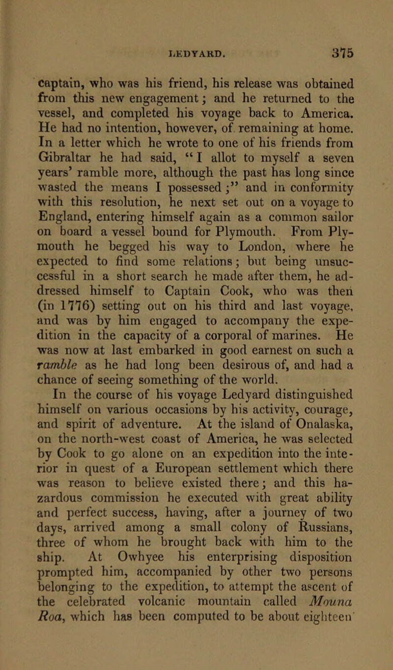 captain, who was his friend, his release was obtained from this new engagement; and he returned to the vessel, and completed his voyage back to America. He had no intention, however, of remaining at home. In a letter which he wrote to one of his friends from Gibraltar he had said, “ I allot to myself a seven years’ ramble more, although the past has long since wasted the means I possessed and in conformity with this resolution, he next set out on a voyage to England, entering himself again as a common sailor on board a vessel bound for Plymouth. From Ply- mouth he begged his way to London, where he expected to find some relations; but being unsuc- cessful in a short search he made after them, he ad- dressed himself to Captain Cook, who was then (in 1116) setting out on his third and last voyage, and was by him engaged to accompany the expe- dition in the capacity of a corporal of marines. He was now at last embarked in good earnest on such a ramble as he had long been desirous of, and had a chance of seeing something of the world. In the course of his voyage Ledyard distinguished himself on various occasions by his activity, courage, and spirit of adventure. At the island of Onalaska, on the north-west coast of America, he was selected by Cook to go alone on an expedition into the inte- rior in quest of a European settlement which there was reason to believe existed there; and this ha- zardous commission he executed with great ability and perfect success, having, after a journey of two days, arrived among a small colony of Russians, three of whom he brought back with him to the ship. At Owhyee his enterprising disposition prompted him, accompanied by other two persons belonging to the expedition, to attempt the ascent of the celebrated volcanic mountain called Mouna Roa, which has been computed to be about eighteen'
