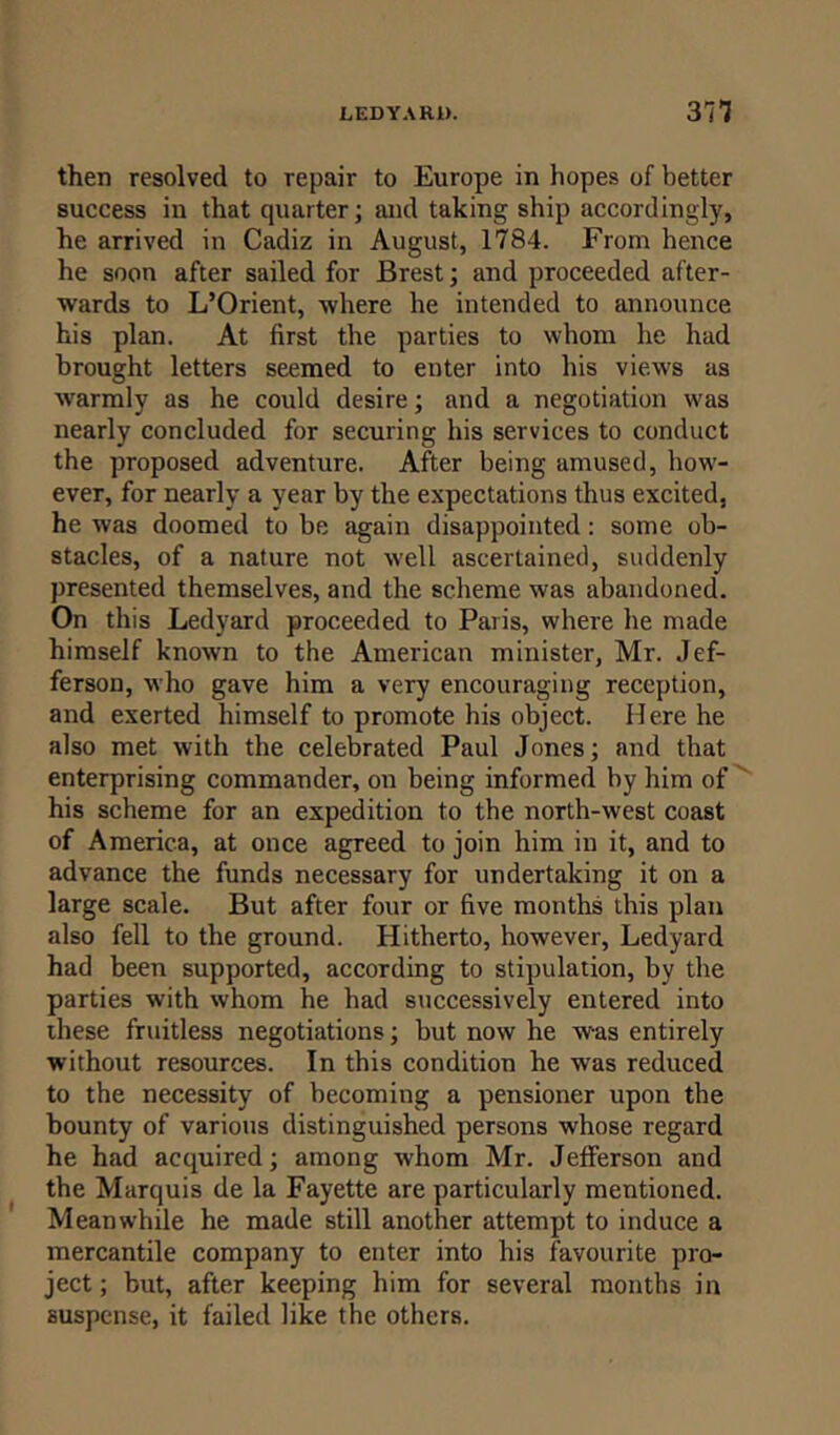 then resolved to repair to Europe in hopes of better success in that quarter; and taking ship accordingly, he arrived in Cadiz in August, 1784. From hence he soon after sailed for Brest; and proceeded after- wards to L’Orient, where he intended to announce his plan. At first the parties to whom he had brought letters seemed to enter into his views as warmly as he could desire; and a negotiation was nearly concluded for securing his services to conduct the proposed adventure. After being amused, how- ever, for nearly a year by the expectations thus excited, he was doomed to be again disappointed: some ob- stacles, of a nature not well ascertained, suddenly presented themselves, and the scheme was abandoned. On this Ledyard proceeded to Paris, where he made himself known to the American minister, Mr. Jef- ferson, who gave him a very encouraging reception, and exerted himself to promote his object. Here he also met with the celebrated Paul Jones; and that enterprising commander, on being informed by him of his scheme for an expedition to the north-west coast of America, at once agreed to join him in it, and to advance the funds necessary for undertaking it on a large scale. But after four or five months this plan also fell to the ground. Hitherto, however, Ledyard had been supported, according to stipulation, by the parties with whom he had successively entered into these fruitless negotiations; but now he was entirely without resources. In this condition he was reduced to the necessity of becoming a pensioner upon the bounty of various distinguished persons whose regard he had acquired; among whom Mr. Jefferson and the Marquis de la Fayette are particularly mentioned. Meanwhile he made still another attempt to induce a mercantile company to enter into his favourite pro- ject; but, after keeping him for several months in suspense, it failed like the others.