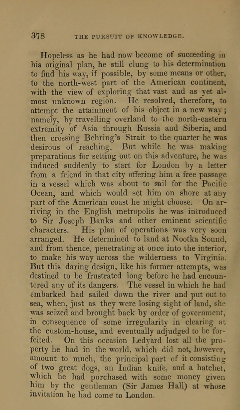 Hopeless as he had now become of succeeding in his original plan, he still clung to his determination to find his way, if possible, by some means or other, to the north-west part of the American continent, with the view of exploring that vast and as yet al- most unknown region. He resolved, therefore, to attempt the attainment of his object in a new way; namely, by travelling overland to the north-eastern extremity of Asia through Russia and Siberia, and then crossing Behring’s Strait to the quarter he was desirous of reaching. But while he was making preparations for setting out on this adventure, he was induced suddenly to start for London by a letter from a friend in that city offering him a free passage in a vessel which was about to sail for the Pacific Ocean, and which would set him on shore at any part of the American coast he might choose. On ar- riving in the English metropolis he was introduced to Sir Joseph Banks and other eminent scientific characters. His plan of operations was very soon arranged. He determined to land at Nootka Sound, and from thence, penetrating at once into the interior, to make his way across the wilderness to Virginia. But this daring design, like his former attempts, was destined to be frustrated long before he had encoun- tered any of its dangers. The vessel in which he had embarked had sailed down the river and put out to sea, when, just as they were losing sight of land, she was seized and brought back by order of government, in consequence of some irregularity in clearing at the custom-house, and eventually adjudged to be for- feited. On this occasion Ledyard lost all the pro- perty he had in the world, which did not, however, amount to much, the principal part of it consisting of two great dogs, an Indian knife, and a hatcher, which he had purchased with some money given him by the gentleman (Sir James Hall) at whose invitation he had come to London.