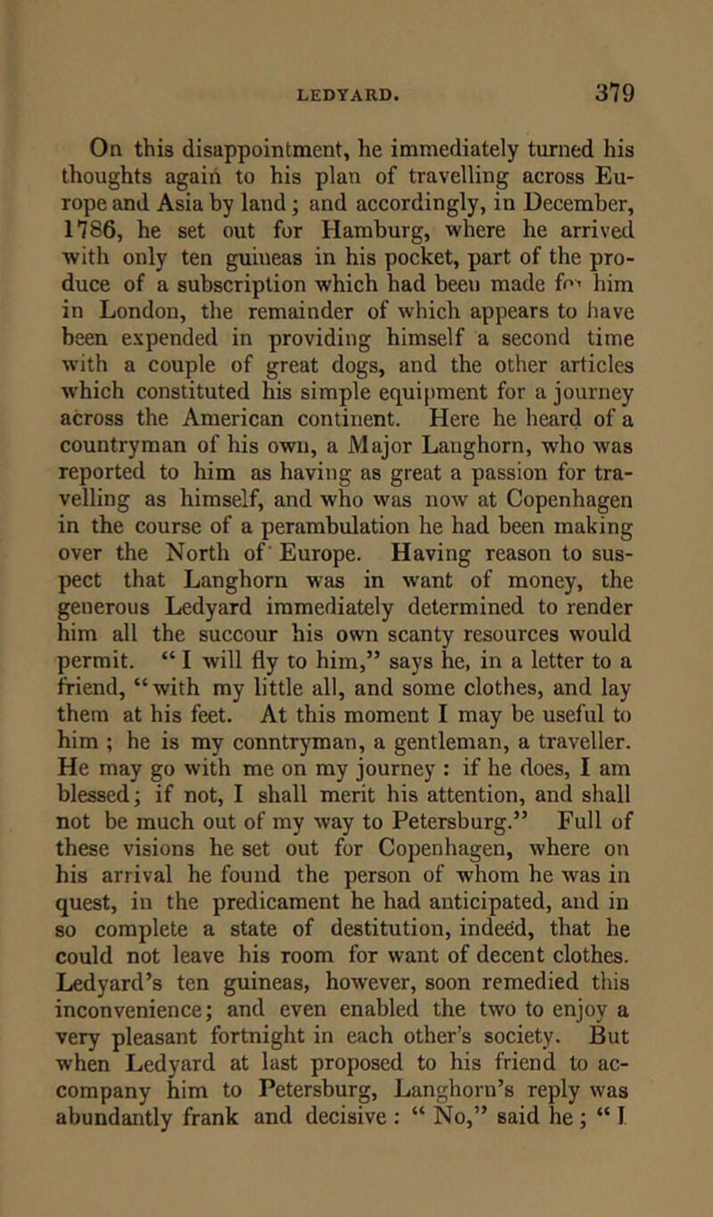 On this disappointment, he immediately turned his thoughts again to his plan of travelling across Eu- rope and Asia by land; and accordingly, in December, 1786, he set out for Hamburg, where he arrived with only ten guineas in his pocket, part of the pro- duce of a subscription which had been made fo> him in London, the remainder of which appears to have been expended in providing himself a second time with a couple of great dogs, and the other articles which constituted his simple equipment for a journey across the American continent. Here he heard of a countryman of his own, a Major Langhorn, who was reported to him as having as great a passion for tra- velling as himself, and who was nowr at Copenhagen in the course of a perambulation he had been making over the North of' Europe. Having reason to sus- pect that Langhorn was in want of money, the generous Ledyard immediately determined to render him all the succour his own scanty resources would permit. “ I will fly to him,” says he, in a letter to a friend, “with my little all, and some clothes, and lay them at his feet. At this moment I may be useful to him ; he is my conntryman, a gentleman, a traveller. He may go with me on my journey : if he does, I am blessed; if not, I shall merit his attention, and shall not be much out of my way to Petersburg.” Full of these visions he set out for Copenhagen, where on his arrival he found the person of whom he was in quest, in the predicament he had anticipated, and in so complete a state of destitution, indeed, that he could not leave his room for want of decent clothes. Ledyard’s ten guineas, however, soon remedied this inconvenience; and even enabled the two to enjoy a very pleasant fortnight in each other’s society. But when Ledyard at last proposed to his friend to ac- company him to Petersburg, Langhorn’s reply was abundantly frank and decisive : “ No,” said he ; “ I