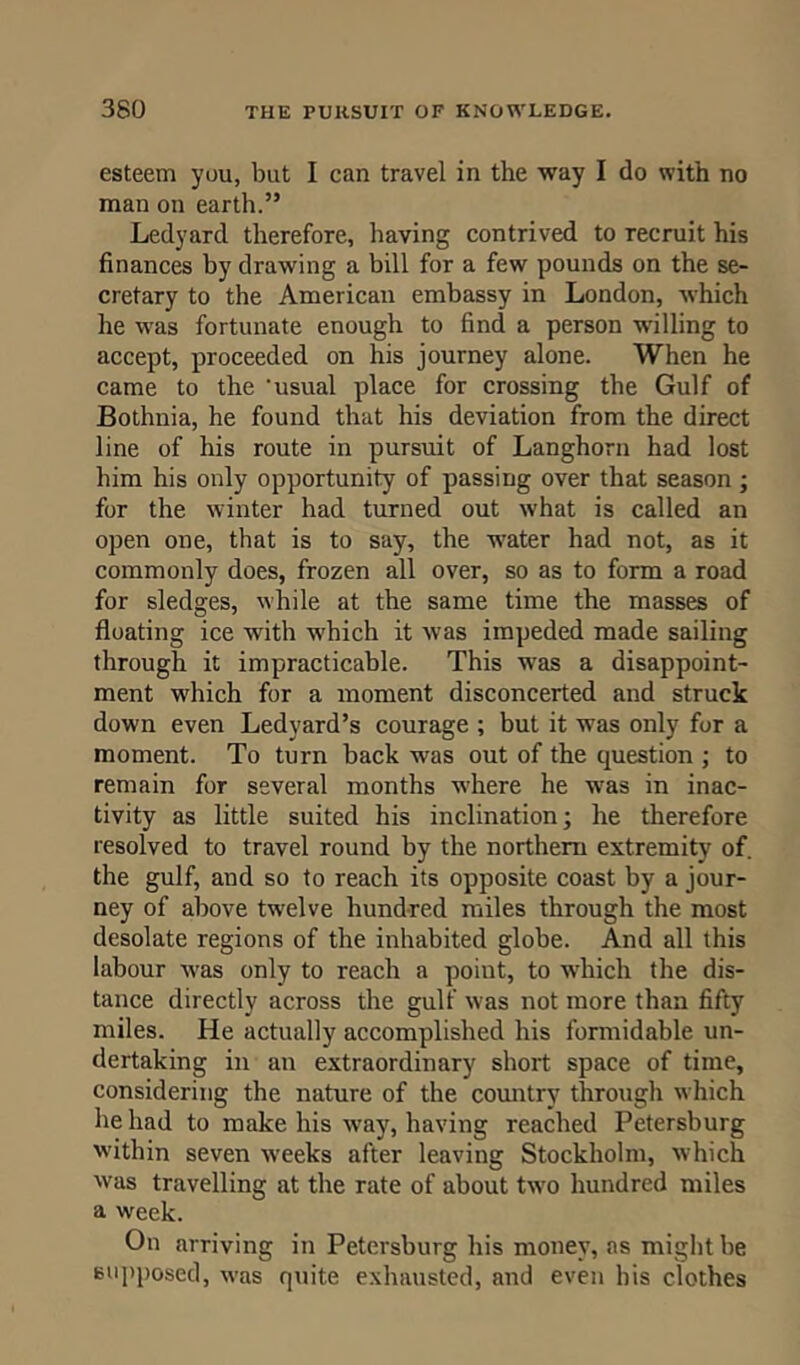esteem you, but I can travel in the way I do with no man on earth.” Ledyard therefore, having contrived to recruit his finances by drawing a bill for a few pounds on the se- cretary to the American embassy in London, which he was fortunate enough to find a person willing to accept, proceeded on his journey alone. When he came to the 'usual place for crossing the Gulf of Bothnia, he found that his deviation from the direct line of his route in pursuit of Langhorn had lost him his only opportunity of passing over that season ; for the winter had turned out what is called an open one, that is to say, the water had not, as it commonly does, frozen all over, so as to form a road for sledges, while at the same time the masses of floating ice with which it was impeded made sailing through it impracticable. This was a disappoint- ment which for a moment disconcerted and struck down even Ledyard’s courage ; but it was only for a moment. To turn back was out of the question ; to remain for several months where he was in inac- tivity as little suited his inclination; he therefore resolved to travel round by the northern extremity of. the gulf, and so to reach its opposite coast by a jour- ney of above twelve hundred miles through the most desolate regions of the inhabited globe. And all this labour was only to reach a point, to which the dis- tance directly across the gulf was not more than fifty miles. He actually accomplished his formidable un- dertaking in an extraordinary short space of time, considering the nature of the country through which he had to make his way, having reached Petersburg within seven weeks after leaving Stockholm, which was travelling at the rate of about two hundred miles a week. On arriving in Petersburg his money, as might be supposed, was quite exhausted, and even his clothes