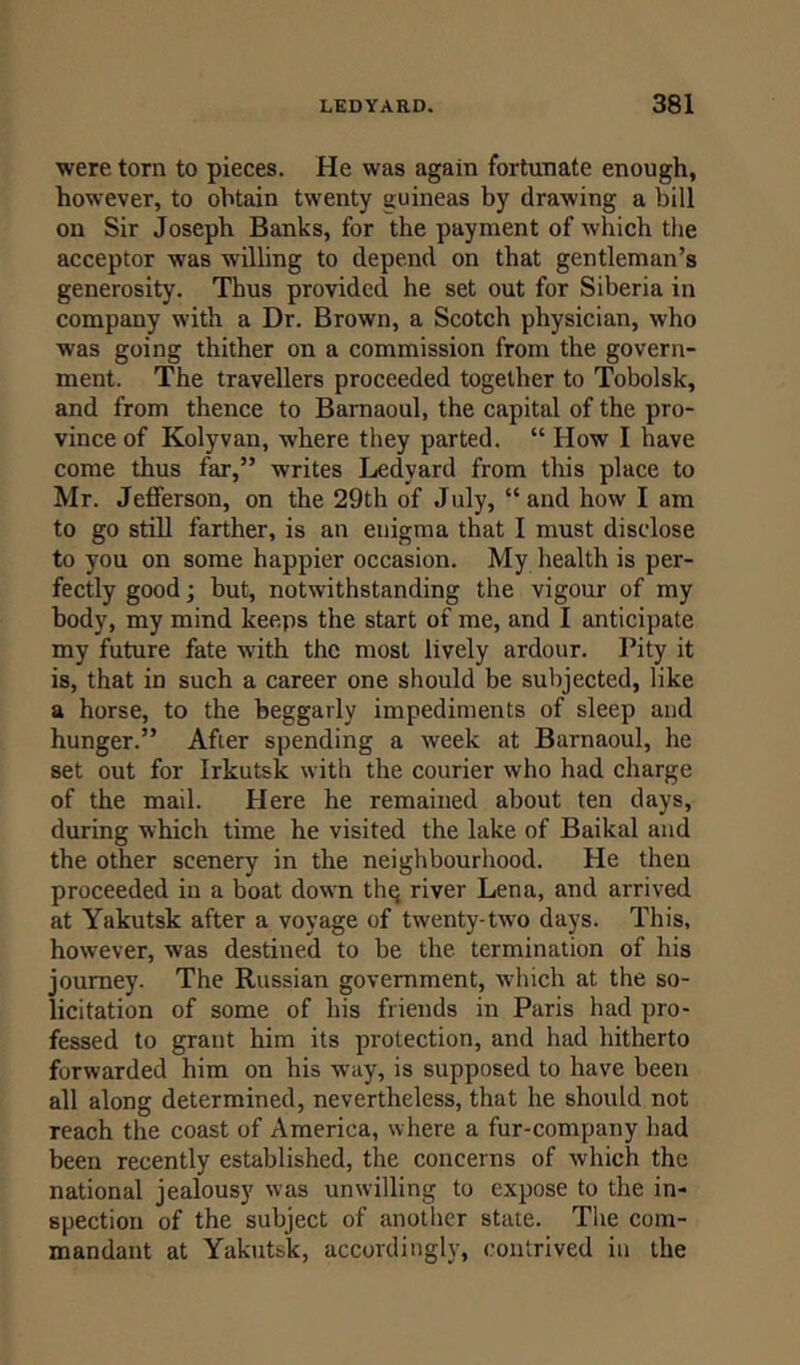were torn to pieces. He was again fortunate enough, however, to obtain twenty guineas by drawing a bill on Sir Joseph Banks, for the payment of which the acceptor was willing to depend on that gentleman’s generosity. Thus provided he set out for Siberia in company with a Dr. Brown, a Scotch physician, who was going thither on a commission from the govern- ment. The travellers proceeded together to Tobolsk, and from thence to Barnaoul, the capital of the pro- vince of Kolyvan, where they parted. “ How I have come thus far,” writes Ledvard from this place to Mr. Jefferson, on the 29th of July, “and how I am to go still farther, is an enigma that I must disclose to you on some happier occasion. My health is per- fectly good; but, notwithstanding the vigour of my body, my mind keeps the start of me, and I anticipate my future fate with the most lively ardour. Pity it is, that in such a career one should be subjected, like a horse, to the beggarly impediments of sleep and hunger.” After spending a week at Barnaoul, he set out for Irkutsk with the courier who had charge of the mail. Here he remained about ten days, during which time he visited the lake of Baikal and the other scenery in the neighbourhood. He then proceeded in a boat down the river Lena, and arrived at Yakutsk after a voyage of twenty-two days. This, however, was destined to be the termination of his journey. The Russian government, which at the so- licitation of some of his friends in Paris had pro- fessed to grant him its protection, and had hitherto forwarded him on his way, is supposed to have been all along determined, nevertheless, that he should not reach the coast of America, where a fur-company had been recently established, the concerns of which the national jealousy was unwilling to expose to the in- spection of the subject of another state. The com- mandant at Yakutsk, accordingly, contrived in the