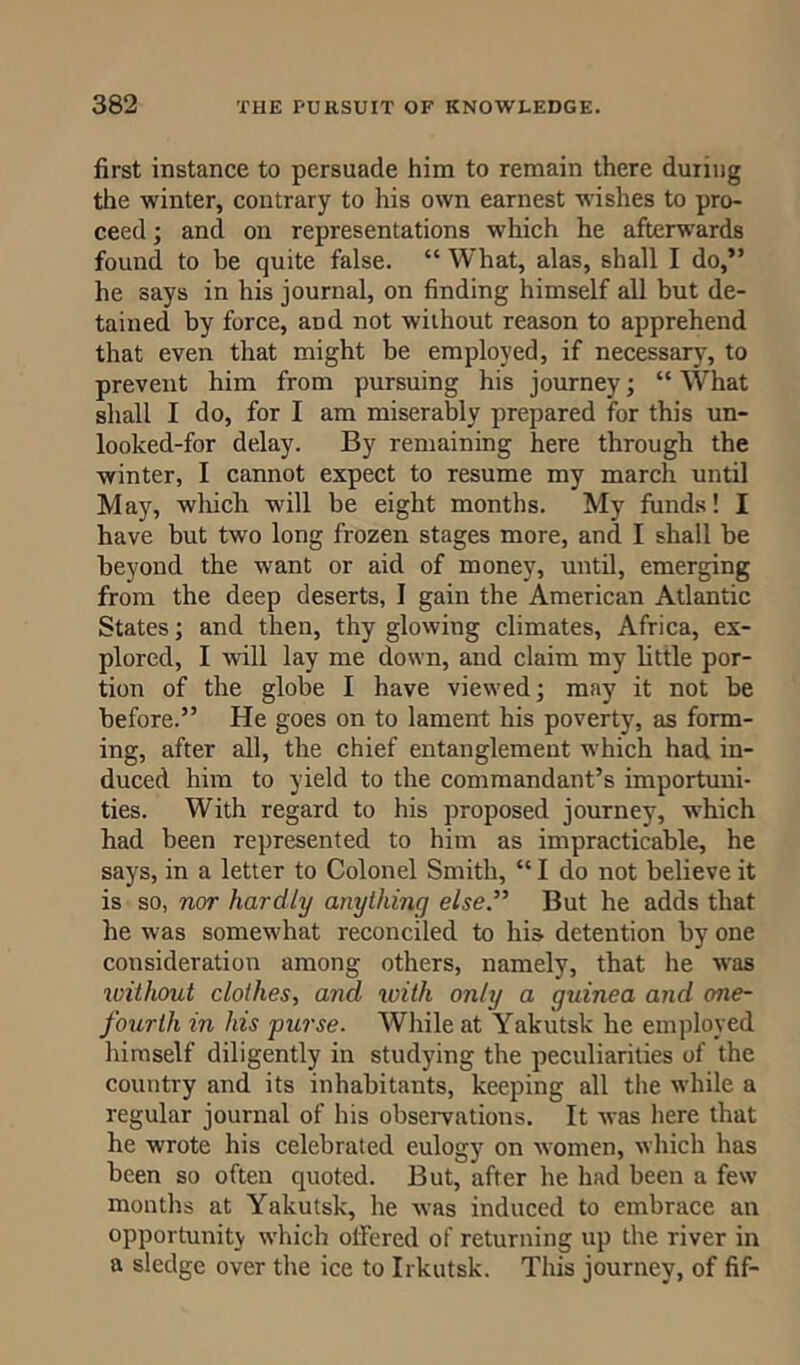 first instance to persuade him to remain there during the winter, contrary to his own earnest wishes to pro- ceed ; and on representations which he afterwards found to be quite false. “ What, alas, shall I do,” he says in his journal, on finding himself all but de- tained by force, and not without reason to apprehend that even that might be employed, if necessary, to prevent him from pursuing his journey; “ What shall I do, for I am miserably prepared for this un- looked-for delay. By remaining here through the winter, I cannot expect to resume my march until May, which will be eight months. My funds! I have but two long frozen stages more, and I shall be beyond the want or aid of money, until, emerging from the deep deserts, I gain the American Atlantic States; and then, thy glowing climates, Africa, ex- plored, I will lay me down, and claim my little por- tion of the globe I have viewed; may it not be before.” He goes on to lament his poverty, as form- ing, after all, the chief entanglement which had in- duced him to yield to the commandant’s importuni- ties. With regard to his proposed journey, which had been represented to him as impracticable, he says, in a letter to Colonel Smith, “ I do not believe it is so, nor hardly anything else” But he adds that he was somewhat reconciled to his detention by one consideration among others, namely, that he was without clothes, and with only a guinea and one- fourth in his purse. While at Yakutsk he employed himself diligently in studying the peculiarities of the country and its inhabitants, keeping all the while a regular journal of his observations. It was here that he wrote his celebrated eulogy on women, which has been so often quoted. But, after he had been a few months at Yakutsk, he was induced to embrace an opportunity which offered of returning up the river in a sledge over the ice to Irkutsk. This journey, of fif-