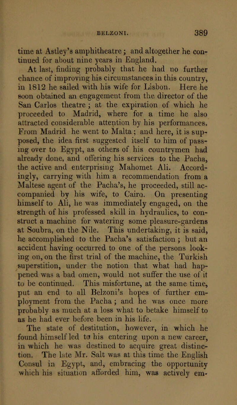 time at Astley’s amphitheatre; and altogether he con- tinued for about nine years in England. At last, finding probably that he had no further chance of improving his circumstances in this country, in 1812 he sailed with his wife for Lisbon. Here he Boon obtained an engagement from the director of the San Carlos theatre; at the expiration of which he proceeded to Madrid, where for a time he also attracted considerable attention by his performances. From Madrid he went to Malta; and here, it is sup- posed, the idea first suggested itself to him of pass- ing over to Egypt, as others of his countrymen had already done, and offering his services to the Pacha, the active and enterprising Mahomet Ali. Accord- ingly, carrying with him a recommendation from a Maltese agent of the Pacha’s, he proceeded, still ac- companied by his wife, to Cairo. On presenting himself to Ali, he was immediately engaged, on the strength of his professed skill in hydraulics, to con- struct a machine for watering some pleasure-gardens at Soubra, on the Nile. This undertaking, it is said, he accomplished to the Pacha’s satisfaction ; but an accident having occurred to one of the persons look- ing on, on the first trial of the machine, the Turkish superstition, under the notion that what had hap- pened was a bad omen, would not suffer the use of it to be continued. This misfortune, at the same time, put an end to all Belzoni’s hopes of further em- ployment from the Pacha; and he was once more probably as much at a loss what to betake himself to as he had ever before been in his life. The state of destitution, however, in which he found himself led to his entering upon a new career, in which he was destined to acquire great distinc- tion. The late Mr. Salt was at this time the English Consul in Egypt, and, embracing the opportunity which his situation afforded him, was actively era-
