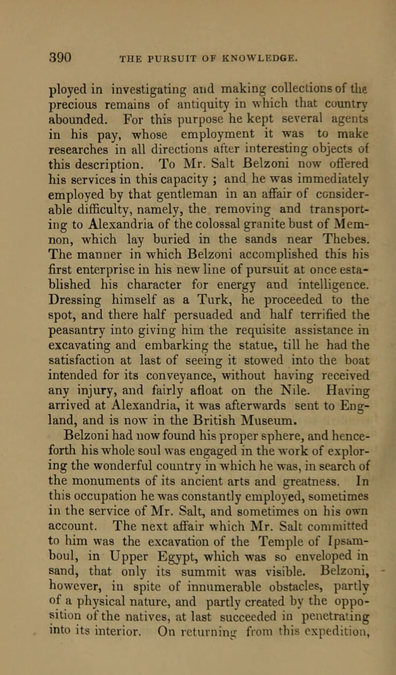 ployed in investigating and making collections of the precious remains of antiquity in which that country abounded. For this purpose he kept several agents in his pay, whose employment it was to make researches in all directions after interesting objects of this description. To Mr. Salt Belzoni now offered his services in this capacity ; and he was immediately employed by that gentleman in an affair of consider- able difficulty, namely, the removing and transport- ing to Alexandria of the colossal granite bust of Mem- non, which lay buried in the sands near Thebes. The manner in -which Belzoni accomplished this his first enterprise in his new line of pursuit at once esta- blished his character for energy and intelligence. Dressing himself as a Turk, he proceeded to the spot, and there half persuaded and half terrified the peasantry into giving him the requisite assistance in excavating and embarking the statue, till he had the satisfaction at last of seeing it stowed into the boat intended for its conveyance, without having received any injury, and fairly afloat on the Nile. Having arrived at Alexandria, it -was afterwards sent to Eng- land, and is now in the British Museum. Belzoni had now found his proper sphere, and hence- forth his whole soul was engaged in the work of explor- ing the wonderful country in which he was, in search of the monuments of its ancient arts and greatness. In this occupation he -was constantly employed, sometimes in the service of Mr. Salt, and sometimes on his own account. The next affair which Mr. Salt committed to him was the excavation of the Temple of Ipsam- boul, in Upper Egypt, which -was so enveloped in sand, that only its summit was visible. Belzoni, however, in spite of innumerable obstacles, partly of a physical nature, and partly created by the oppo- sition of the natives, at last succeeded in penetrating into its interior. On returning from this expedition,