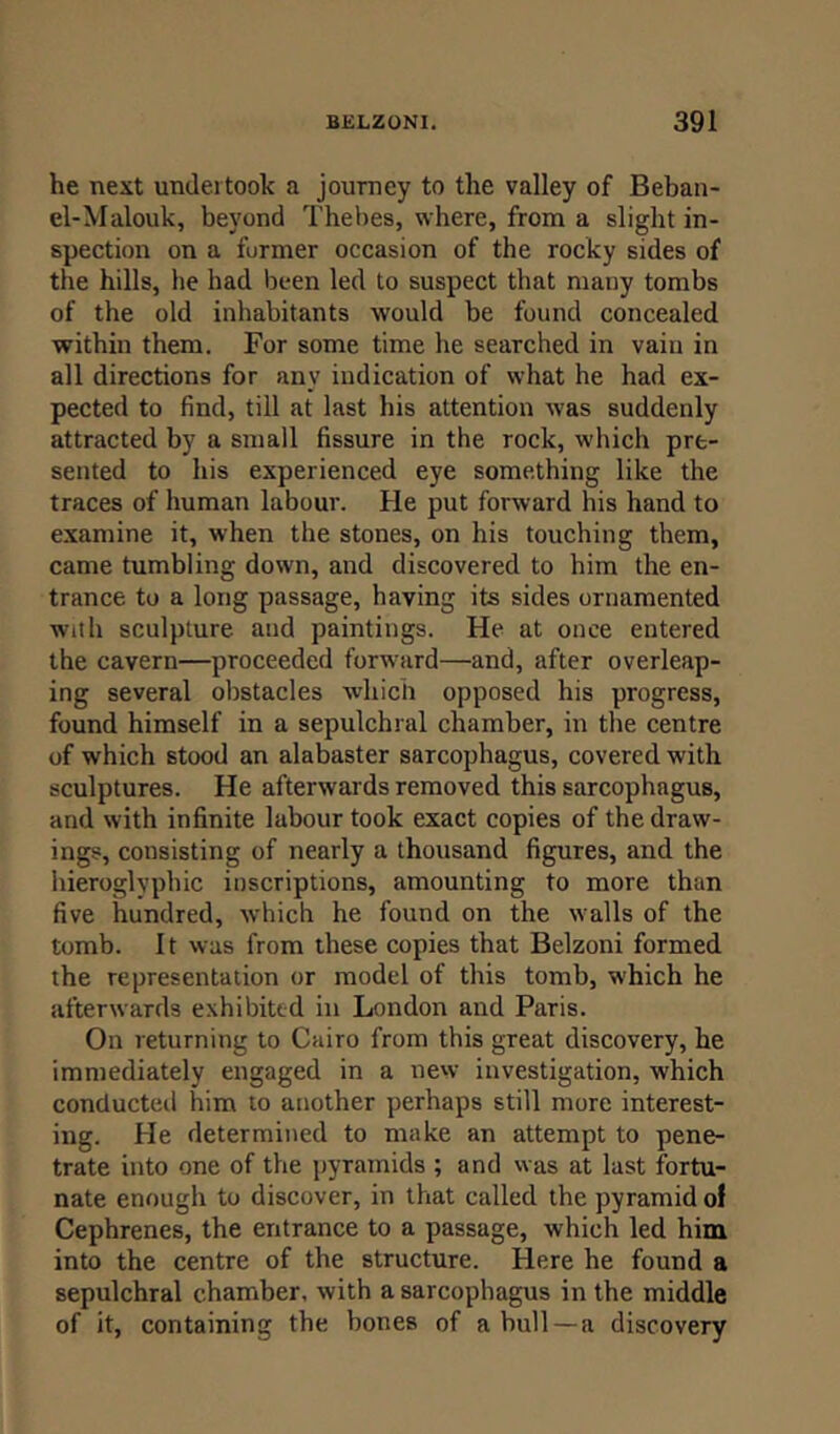 he next undertook a journey to the valley of Beban- el-Malouk, beyond Thebes, where, from a slight in- spection on a furmer occasion of the rocky sides of the hills, he had been led to suspect that many tombs of the old inhabitants would be found concealed within them. For some time he searched in vain in all directions for any indication of what he had ex- pected to find, till at last his attention was suddenly attracted by a small fissure in the rock, which pre- sented to his experienced eye something like the traces of human labour. He put forward his hand to examine it, when the stones, on his touching them, came tumbling down, and discovered to him the en- trance to a long passage, having its sides ornamented with sculpture and paintings. He at once entered the cavern—proceeded forward—and, after overleap- ing several obstacles which opposed his progress, found himself in a sepulchral chamber, in the centre of which stood an alabaster sarcophagus, covered with sculptures. He afterwards removed this sarcophagus, and with infinite labour took exact copies of the draw- ings, consisting of nearly a thousand figures, and the hieroglyphic inscriptions, amounting to more than five hundred, which he found on the walls of the tomb. It was from these copies that Belzoni formed the representation or model of this tomb, which he afterwards exhibited in London and Paris. On returning to Cairo from this great discovery, he immediately engaged in a new investigation, which conducted him to another perhaps still more interest- ing. He determined to make an attempt to pene- trate into one of the pyramids ; and was at last fortu- nate enough to discover, in that called the pyramid of Cephrenes, the entrance to a passage, which led him into the centre of the structure. Here he found a sepulchral chamber, with a sarcophagus in the middle of it, containing the bones of ahull —a discovery