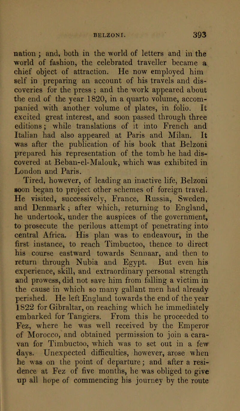 nation ; and, both in the world of letters and in the world of fashion, the celebrated traveller became a chief object of attraction. He now employed him self in preparing an account of his travels and dis- coveries for the press ; and the work appeared about the end of the year 1820, in a quarto volume, accom- panied with another volume of plates, in folio. It excited great interest, and soon passed through three editions; while translations of it into French and Italian had also appeared at Paris and Milan. It was after the publication of his book that Belzoni prepared his representation of the tomb he had dis- covered at Bebau-el-Malouk, which was exhibited in London and Paris. Tired, however, of leading an inactive life, Belzoni soon began to project other schemes of foreign travel. He visited, successively, France, Russia, Sweden, and Denmark ; after which, returning to England, he undertook, under the auspices of the government, to prosecute the perilous attempt of penetrating into central Africa. His plan wras to endeavour, in the first instance, to reach Timbuctoo, thence to direct his course eastward towards Sennaar, and then to return through Nubia and Egypt. But even his experience, skill, and extraordinary personal strength and prowess, did not save him from falling a victim in the cause in which so many gallant men had already perished. He left England towards the end of the year 1S22 for Gibraltar, on reaching which he immediately embarked for Tangiers. From this he proceeded to Fez, where he was well received by the Emperor of Morocco, and obtained permission to join a cara- van for Timbuctoo, which was to set out in a few days. Unexpected difficulties, however, arose when he was on the point of departure; and after a resi- dence at Fez of five months, he was obliged to give up all hope of commencing his journey by the route