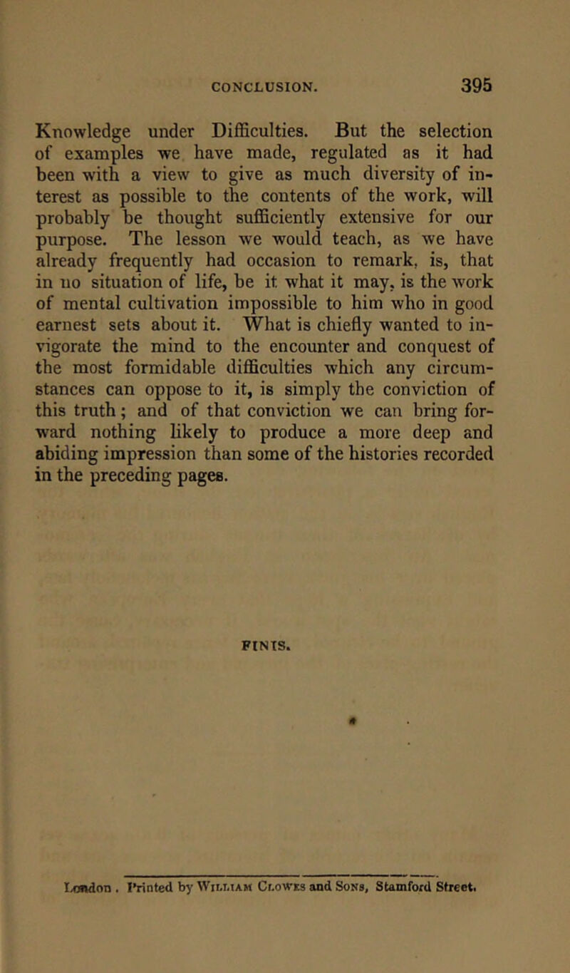 Knowledge under Difficulties. But the selection of examples we have made, regulated as it had been with a view to give as much diversity of in- terest as possible to the contents of the work, will probably be thought sufficiently extensive for our purpose. The lesson we would teach, as we have already frequently had occasion to remark, is, that in no situation of life, be it what it may. is the work of mental cultivation impossible to him who in good earnest sets about it. What is chiefly wanted to in- vigorate the mind to the encounter and conquest of the most formidable difficulties which any circum- stances can oppose to it, is simply the conviction of this truth; and of that conviction we can bring for- ward nothing likely to produce a more deep and abiding impression than some of the histories recorded in the preceding pages. FINIS. Tendon . Printed by William Clowes and Sons, Stamford Street.