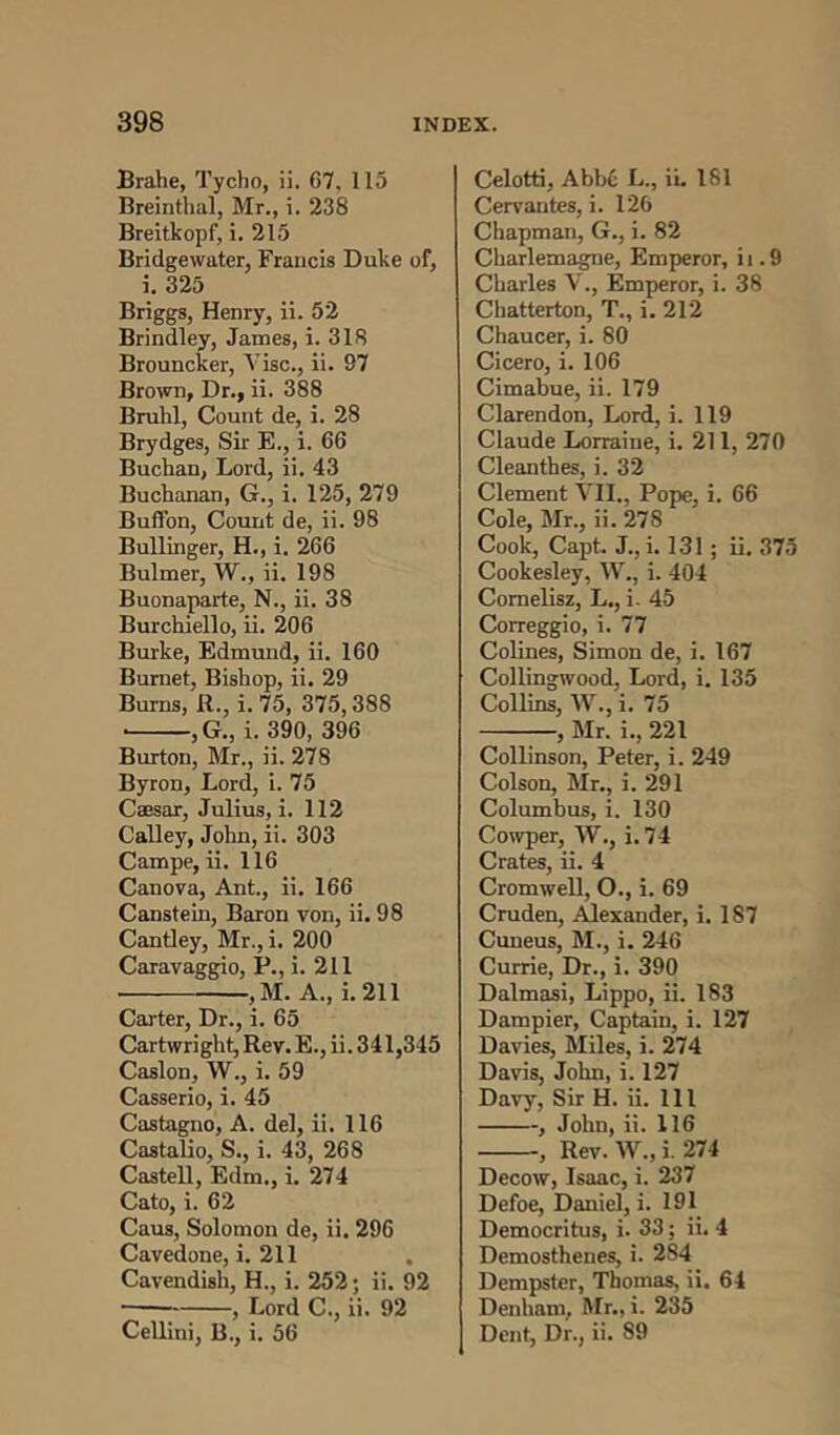 Brahe, Tycho, ii. 67, 115 Breinthal, Mr., i. 238 Breitkopf, i. 215 Bridgewater, Francis Duke of, i. 325 Briggs, Henry, ii. 52 Brindley, James, i. 318 Brouncker, Vise., ii. 97 Brown, Dr., ii. 388 Bruhl, Count de, i. 28 Brydges, Sir E., i. 66 Buchan, Lord, ii. 43 Buchanan, G., i. 125, 279 Buffon, Count de, ii. 98 Bullinger, H., i. 266 Bulmer, W., ii. 198 Buonaparte, N., ii. 38 Burchiello, ii. 206 Burke, Edmund, ii. 160 Burnet, Bishop, ii. 29 Burns, R., i. 75, 375,388 ■ ,G., i. 390, 396 Burton, Mr., ii. 278 Byron, Lord, i. 75 Caesar, Julius, i. 112 Calley, John, ii. 303 Campe, ii. 116 Canova, Ant., ii. 166 Canstein, Baron von, ii. 98 Cantley, Mr.,i. 200 Caravaggio, P., i. 211 , M. A., i. 211 Carter, Dr., i. 65 Cartwright, Rev. E., ii. 341,345 Caslon, W., i. 59 Casserio, i. 45 Castagno, A. del, ii. 116 Castalio, S., i. 43, 268 Castell, Edm., i. 274 Cato, i. 62 Caus, Solomon de, ii. 296 Cavedone, i. 211 Cavendish, H., i. 252; ii. 92 , Lord C., ii. 92 Cellini, B., i. 56 Celotti, Abb6 L., ii. 181 Cervantes, i. 126 Chapman, G., i. 82 Charlemagne, Emperor, i i. 9 Charles V., Emperor, i. 38 Chatterton, T., i. 212 Chaucer, i. 80 Cicero, i. 106 Cimabue, ii. 179 Clarendon, Lord, i. 119 Claude Lorraine, i. 211, 270 Cleanthes, i. 32 Clement VII., Pope, i. 66 Cole, Mr., ii. 27S Cook, Capt. J., i. 131 ; ii. 375 Cookesley, W., i. 404 Comelisz, L,, i. 45 Correggio, i. 77 Colines, Simon de, i. 167 Collingwood, Lord, i. 135 Collins, W., i. 75 , Mr. i., 221 Collinson, Peter, i. 249 Colson, Mr., i. 291 Columbus, i. 130 Cowper, W., i. 74 Crates, ii. 4 Cromwell, O., i. 69 Cruden, Alexander, i. 187 Cuneus, M., i. 246 Currie, Dr., i. 390 Dalmasi, Lippo, ii. 183 Dampier, Captain, i. 127 Davies, Miles, i. 274 Davis, John, i. 127 Davy, Sir H. ii. Ill , John, ii. 116 , Rev.W.,i. 274 Decow, Isaac, i. 237 Defoe, Daniel, i. 191 Democritus, i. 33; ii. 4 Demosthenes, i. 2S4 Dempster, Thomas, ii. 64 Denham, Mr., i. 235 Dent, Dr., ii. S9