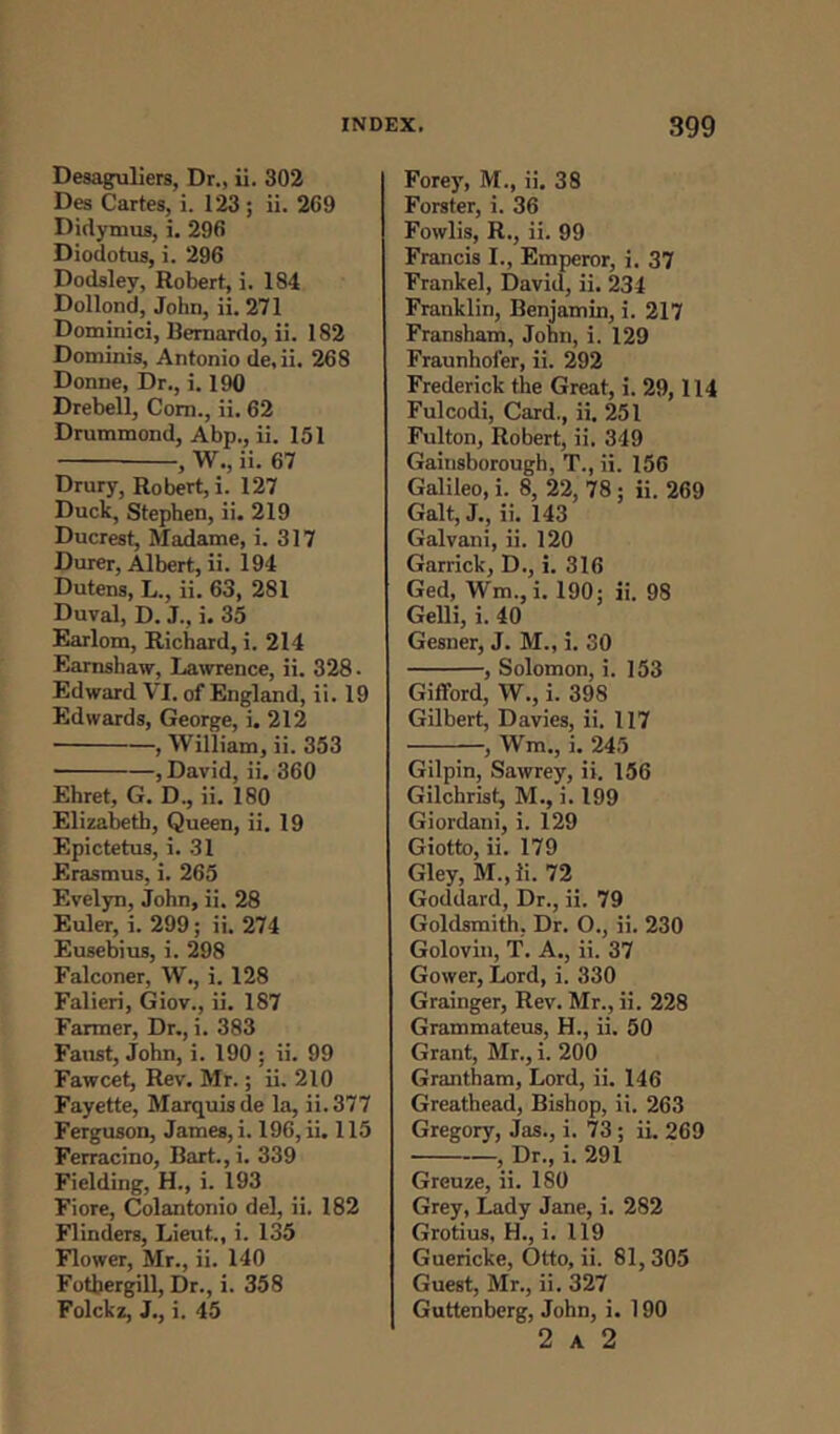 Desaguliers, Dr., ii. 302 Des Cartes, i. 123 ; ii. 269 Didymus, i. 296 Diodotus, i. 296 Dodsley, Robert, i. 184 Dollond, John, ii. 271 Dominici, Bernardo, ii. 182 Dominis, Antonio de.ii. 268 Donne, Dr., i. 190 Drebell, Com., ii. 62 Drummond, Abp., ii. 151 , W., ii. 67 Drury, Robert, i. 127 Duck, Stephen, ii. 219 Ducrest, Madame, i. 317 Durer, Albert, ii. 194 Dutens, L., ii. 63, 281 Duval, D. J., i. 35 Earlom, Richard, i. 214 Earnshaw, Lawrence, ii. 328 • Edward VI. of England, ii. 19 Edwards, George, i. 212 , William, ii. 353 ■ , David, ii. 360 Ehret, G. D., ii. 180 Elizabeth, Queen, ii. 19 Epictetus, i. 31 Erasmus, i. 265 Evelyn, John, ii. 28 Euler, i. 299; ii. 274 Eusebius, i. 298 Falconer, W., i. 128 Falieri, Giov., ii. 187 Farmer, Dr., i. 383 Faust, John, i. 190 : ii. 99 Fawcet, Rev. Mr.; ii. 210 Fayette, Marquis de la, ii. 377 Ferguson, James, i. 196, ii. 115 Ferracino, Bart.,i. 339 Fielding, H., i. 193 Fiore, Colantonio del, ii. 182 Flinders, Lieut., i. 135 Flower, Mr., ii. 140 Fothergill, Dr., i. 358 Folckz, J., i. 45 Forey, M., ii. 38 Forster, i. 36 Fowlis, R., ii. 99 Francis I., Emperor, i. 37 Frankel, David, ii. 234 Franklin, Benjamin, i. 217 Fransham, John, i. 129 Fraunhofer, ii. 292 Frederick the Great, i. 29,114 Fulcodi, Card., ii. 251 Fulton, Robert, ii. 349 Gainsborough, T., ii. 156 Galileo, i. 8, 22, 78; ii. 269 Galt, J., ii. 143 Galvani, ii. 120 Garrick, D., i. 316 Ged, ffm.,i. 190; ii. 98 Gelli, i. 40 Gesner, J. M., i. 30 , Solomon, i. 153 Gifford, W., i. 398 Gilbert, Davies, ii. 117 , Wm., i. 245 Gilpin, Sawrey, ii. 156 Gilchrist, M., i. 199 Giordani, i. 129 Giotto, ii. 179 Gley, M., ii. 72 Goddard, Dr., ii. 79 Goldsmith. Dr. O., ii. 230 Golovin, T. A., ii. 37 Gower, Lord, i. 330 Grainger, Rev. Mr., ii. 228 Grammateus, H., ii. 50 Grant, Mr., i. 200 Grantham, Lord, ii. 146 Greathead, Bishop, ii. 263 Gregory, Jas., i. 73 ; ii. 269 , Dr., i. 291 Greuze, ii. 180 Grey, Lady Jane, i. 282 Grotius, H., i. 119 Guericke, Otto, ii. 81,305 Guest, Mr., ii. 327 Guttenberg, John, i. 190 2 A 2