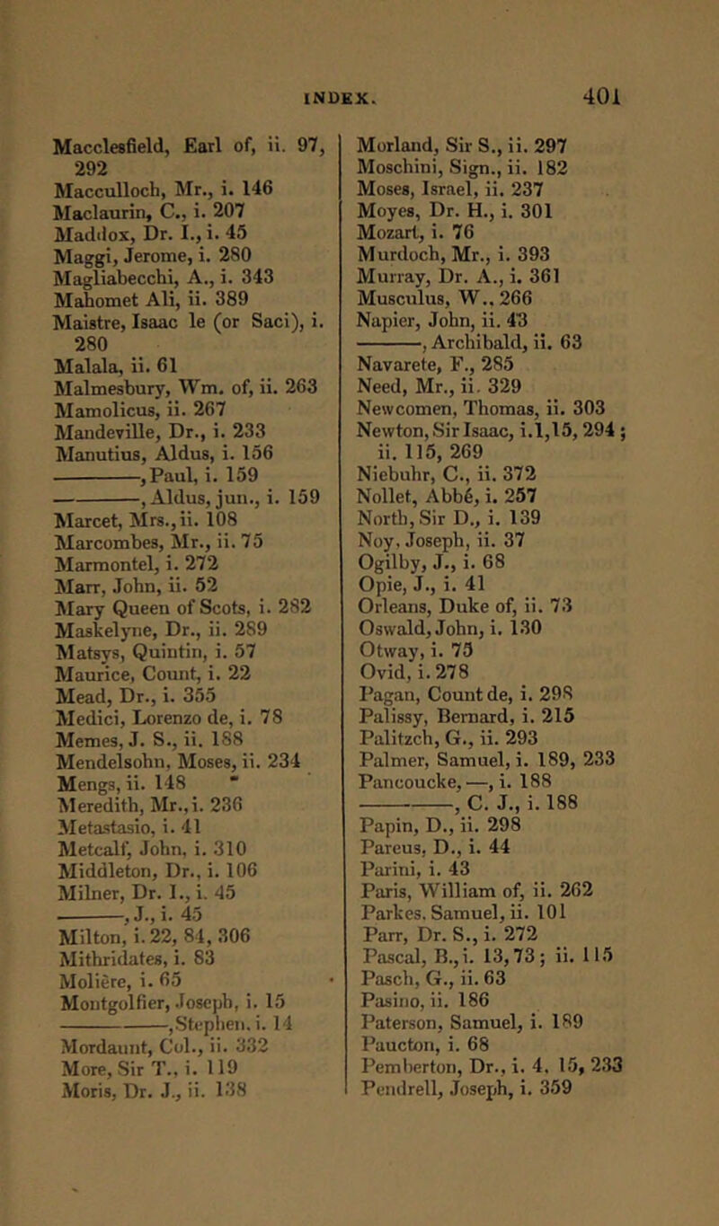 Macclesfield, Earl of, ii. 97, 292 Maccullocb, Mr., i. 146 Maclaurin, C., i. 207 Maddox, Dr. I., i. 45 Maggi, Jerome, i. 280 Magliabecchi, A., i. 343 Mahomet Ali, ii. 389 Maistre, Isaac le (or Saci), i. 280 Malala, ii. 61 Malmesbury, Wm. of, ii. 263 Mamolicus, ii. 267 Mandeville, Dr., i. 233 Manutius, Aldus, i. 156 , Paul, i. 159 , Aldus, jun., i. 159 Marcet, Mrs.,ii. 108 Marcombes, Mr., ii. 75 Marmontcl, i. 272 Marr, John, ii. 52 Mary Queen of Scots, i. 282 Maskelyne, Dr., ii. 289 Matsys, Quintin, i. 57 Maurice, Count, i. 22 Mead, Dr., i. 355 Medici, Lorenzo de, i. 78 Memes, J. S., ii. 188 Mendelsohn, Moses, ii. 234 Mengs, ii. 148 Meredith, Mr.,i. 236 Metastasio, i. 41 Metcalf, John, i. 310 Middleton, Dr., i. 106 Milner, Dr. I., i. 45 ■ 45 Milton, i. 22, 84,306 Mithridates, i. 83 Moliere, i. 65 Montgolfier, Joseph, i. 15 ,Stephen, i. 14 Mordaunt, Col., ii. 332 More, Sir T., i. 119 Moris, Dr. J., ii. 138 Morland, Sir S., ii. 297 Moschini, Sign., ii. 182 Moses, Israel, ii. 237 Moyes, Dr. H., i. 301 Mozart, i. 76 Murdoch, Mr., i. 393 Murray, Dr. A., i. 361 Musculus, W.. 266 Napier, John, ii. 43 , Archibald, ii. 63 Navarete, F., 285 Need, Mr., ii. 329 Newcomen, Thomas, ii. 303 Newton, Sir Isaac, i.1,15, 294 ; ii. 115, 269 Niebuhr, C., ii. 372 Nollet, Abb6, i. 257 North, Sir D., i. 139 Noy. Joseph, ii. 37 Ogilby, J., i. 68 Opie, J., i. 41 Orleans, Duke of, ii. 73 Oswald, John, i. 130 Otway, i. 75 Ovid, i. 278 Pagan, Count de, i. 298 Palissy, Bernard, i. 215 Palitzch, G., ii. 293 Palmer, Samuel, i. 189, 233 Pancoucke,—, i. 188 , C. J., i. 188 Papin, D., ii. 298 Pareus. D., i. 44 Parini, i. 43 Paris, William of, ii. 262 Parkes. Samuel, ii. 101 Parr, Dr. S., i. 272 Pascal, B.,i. 13,73; ii. 115 Pasch, G., ii. 63 Pasino, ii. 186 Paterson, Samuel, i. 189 Paucton, i. 68 Pemberton, Dr., i. 4. 15, 233 Pendrell, Joseph, i. 359