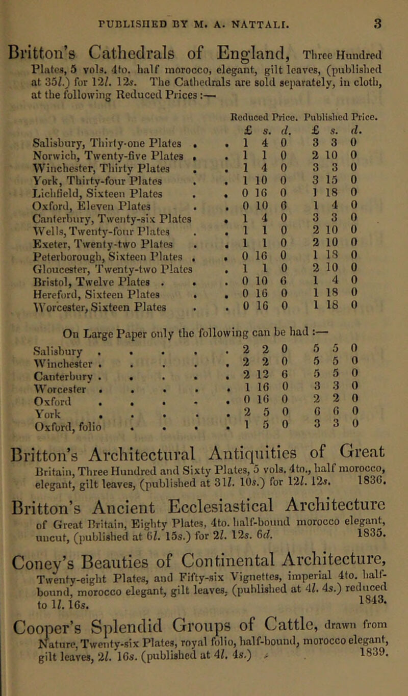Britton’s Cathedrals of England, Three Hundred Plates, 5 vols. 4to. half morocco, elegant, gilt leaves, (published at 35/.) for 12/. 12s. The Cathedrals are sold separately, in cloth, at the following Reduced Prices :— Reduced Price. Published Price. £ s. d. £ s. d Salisbury, Thirty-one Plates . • 1 4 0 3 3 0 Norwich, Twenty-five Plates ■ • 1 1 0 2 10 0 Winchester, Thirty Plates • 1 4 0 3 3 0 York, Thirty-four Plates • 1 10 0 3 15 0 Lichfield, Sixteen Plates • 0 16 0 1 18 0 Oxford, Eleven Plates • 0 10 6 1 4 0 Canterbury, Twenty-six Plates • 1 4 0 3 3 0 Wells, Twenty-four Plates • 1 1 0 2 10 0 Exeter, Twenty-two Plates • 1 1 0 2 10 0 Peterborough, Sixteen Plates , • 0 16 0 1 IS 0 Gloucester, Twenty-two Plates • 1 1 0 2 10 0 Bristol, Twelve Plates . . • 0 10 6 1 4 0 Hereford, Sixteen Plates . • 0 16 0 1 18 0 Worcester, Sixteen Plates • 0 16 0 1 18 0 On Large Paper only the following can be had Salisbury .... • 2 2 0 5 5 0 Winchester .... • 2 2 0 5 5 0 Canterbury .... • 2 12 6 5 5 0 Worcester .... • 1 16 0 3 3 0 Oxford . . . • 0 16 0 2 2 0 York .... • 2 5 0 6 6 0 Oxford, folio . . • • 1 5 0 3 3 0 Britton’s Architectural Antiquities of Great Britain, Three Hundred and Sixty Plates, 5 vols. 4to., half morocco, elegant, gilt leaves, (published at 31/. 10s.) for 12/. 12s. 1830. Britton’s Ancient Ecclesiastical Architecture of Great Britain, Eighty Plates, 4to. half-bound morocco elegant, uncut, (published at GZ. 15s.) for 2Z. 12s. 6d. 1835. Coney’s Beauties of Continental Architecture, Twenty-eight Plates, and Fifty-six Vignettes, imperial 4to. hall- bound, morocco elegant, gilt leaves, (published at 41. 4s.) reduced to 1/. 16s. Cooper’s Splendid Groups of Cattle, drawn from Nature, Twenty-six Plates, royal folio, half-bound, morocco elegant, gilt leaves, 2/. 16s. (published at 41, 4s.) - 183J.