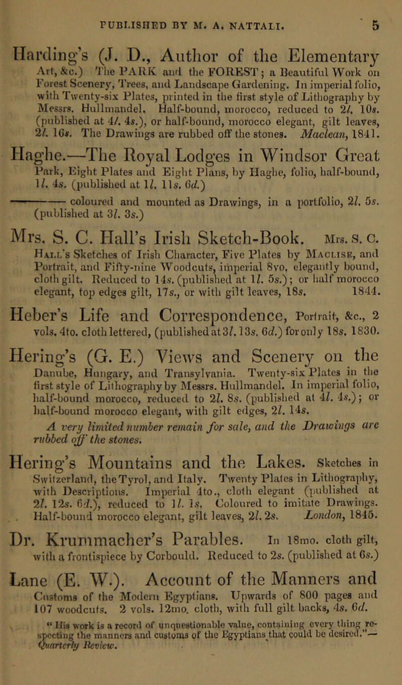 Harding’s (J. D., Author of the Elementary Art, &c.) The PARK and the FOREST; a Beautiful Work on Forest Scenery, Trees, and Landscape Gardening. In imperial folio, with Twenty-six Plates, printed in the first style of Lithography by Messrs. Hullmandel. Half-bound, morocco, reduced to 21. 10s. (published at 4/. 4s.), or half-bound, morocco elegant, gilt leaves, 21. 10s. The Drawings are rubbed off the stones. Maclean, 1841. Hag’he.—The Royal Lodges in Windsor Great Park, Eight Plates and Eight Plans, by Haghe, folio, half-bound, 1/. 4s. (published at 1/. 11s. 0Id.) coloured and mounted as Drawings, in a portfolio, 21. 5s. (published at 31. 3s.) Mrs. S. C. Hall’s Irish Sketch-Book. Mrs. s. c. Hai.l's Sketches of Irish Character, Five Plates by Macuse, and Portrait, and Fifty-nine Woodcuts, imperial 8vo. elegantly bound, cloth gilt. Reduced to 14s. (published at 1/. 5s.); or half morocco elegant, top edges gilt, 17s., or with gilt leaves, 18s. 1844. Heber’s Life and Correspondence, Portrait, &c., 2 vols. 4to. cloth lettered, (published at3/. 13s. 6d.) foronly 18s. 1S30. Hering’s (G. E.) Views and Scenery on the Danube, Hungary, and Transylvania. Twenty-six Plates in the first style of Lithography by Messrs. Hullmandel. In imperial folio, half-bound morocco, reduced to 21. 8s. (published at 'll. 4s.); or half-bound morocco elegant, with gilt edges, 21. 14s. A very limited number remain for sale, and the Drawings are rubbed off the stones. Hering’s Mountains and the Lakes, sketches in Switzerland, the Tyrol, and Italy. Twenty Plates in Lithography, with Descriptions. Imperial 4to., cloth elegant (published at 21. 12s. (Id.), reduced to 11. Is, Coloured to imitate Drawings. Half-bound morocco elegant, gilt leaves, 21. 2s. London, 1815. Dr. Krummacher’s Parables, in i8mo. cloth gilt, with a frontispiece by Corbould. Reduced to 2s. (published at Cs.) Lane (E. W.). Account of the Manners and Customs of the Modern Egyptians. Upwards of 800 pages and 107 woodcuts. 2 vols. 12mo. cloth, with full gilt backs, 4s. 0<1. “ Ilis work is a record of unquestionable value, containing every thing re- specting the manners and customs of the Egypliansthat could be desired.— Quarterly Review.
