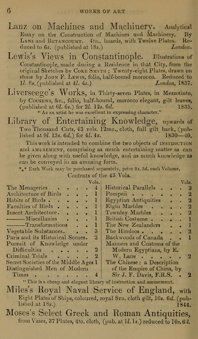 Lanz on Machines and Machinery. Analytical Essay on the Construction of Machines and Machinery. Ily Lanz and Betancourt. 4to., boards, with Twelve Plates. Re- duced to 6s. (published at 18s.) London. Lewis’s Views in Constantinople, illustrations of Constantinople, made during a Residence in that City, from the original Sketches by Coke Smyth ; Twenty-eight Plates, drawn on stone by John F. Lewis, folio, half-bound morocco. Reduced to 1Z. 8s. (published at 4Z. 4s.) London, 1837. Liverseege’s Works, in Thirty-seven Plates, in Mezzotinto, by Cousens, &c., folio, half-bound, morocco elegant, gilt leaves, (published at 6Z. 6s.) for 2Z. l'2s. 6d. 1835. “ As an artist he was excellent in expressing character.” Library of Entertaining Knowledge, upwards of Two Thousand Cuts, 43 vols. 12mo., cloth, full gilt back, (pub- lished at 9Z. 13s. 6cZ.) for 4Z. 4s. 1830—40. This work is intended to combine the two objects of instruction and amusement, comprising as much entertaining matter as can be given along with useful knowledge, and as much knowledge as can be conveyed in an amusing form. *** Each Work may be purchased separately, price 2s. 3d. each Volume. Contents of the 43 Vols. Vols. Vols. The Menageries . . , a 4 Historical Parallels . . 2 Architecture of Birds . • • 1 Pompeii ...... 2 Habits of Birds . • • 1 Egyptian Antiquities 2 Faculties of Birds . . • • 1 Elgin Marbles .... 2 Insect Architecture. . • • 1 Townlev Marbles 2 Miscellanies • • 1 British Costume .... 1 Transformations 1 The New Zealanders 1 Vegetable Substances. 3 The Hindoos 2 Paris and its Historical Scenes. 2 Backwoods of Canada . . 1 Pursuit of Knowledge under Manners and Customs of the Difficulties „ . . 2 Modern Egyptians, by E. Criminal Trials . , . , 2 IV. Lane ..... 2 Secret Societies of the Middle Ages 1 The Chinese : a Description Distinguished Men of Modern of the Empire of China, by Times . ... • • 4 Sir J. F. Davis, F.ll.S. . 2 “ This is a cheap and elegant library of instruction and amusement. Miles’s Royal Naval Service of England, with Eight Plates of Ships, coloured, royal Svo. cloth gilt, 10s. 6d. (pub- lished at ISs.) 1844. Moses’s Select Greek and Roman Antiquities,