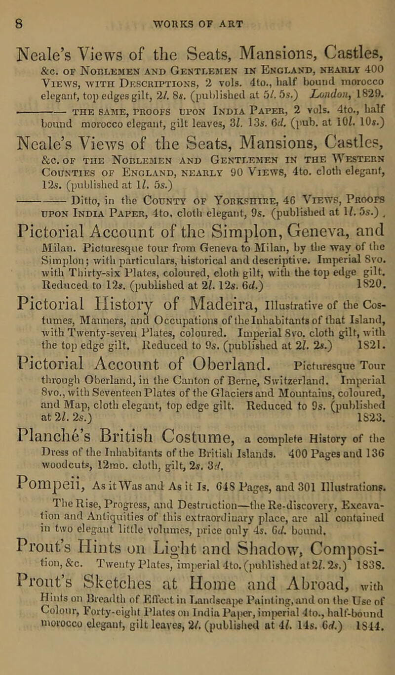 Neale’s Views of the Seats, Mansions, Castles, &c. of Noblemen and Gentlemen in England, nearly 400 Views, with Descriptions, 2 vols. 4to., half bound morocco elegant, top edges gilt, 21. 8s. (published at 5/. 5s.) London, 1829. ■ THE SAME, PROOFS UPON INDIA PAPER, 2 Vols. 4tO., half hound morocco elegant, gilt leaves, 3/. 13s. 6il. (pub. at 10Z. 10s.) Neale’s Views of the Seats, Mansions, Castles, &c. of the Noblemen and Gentlemen in the Western Counties of England, nearly 90 Views, 4to. cloth elegant, 12s. (published at lZ. 5s.) Ditto, in the County of Yorkshire, 4G Views, Proofs upon India Paper, Ito. cloth elegant, 9s. (published at 1Z. 5s.) , Pictorial Account of the Simplon, Geneva, and Milan. Picturesque tour from Geneva to Milan, by the way of the Simplon; with particulars, historical and descriptive. Imperial Svo. with Thirty-six Plates, coloured, cloth gilt, with the top edge gilt. Reduced to 12s. (published at 2Z. 12s. 6d.~) 1820. Pictorial History of Madeira, Illustrative of the Cos- tumes, Manners, and Occupations of the Inhabitants of that Island, with Twenty-seven Plates, coloured. Imperial Svo. cloth gilt, with the top edge gilt. Reduced to 9s. (published at 2Z. 2s.) 1821. Pictorial Account of Oberland. picturesque Tour through Oberland, in the Canton of Berne, Switzerland. Imperial 8vo., with Seventeen Plates of the Glaciers and Mountains, coloured, and Map, cloth elegant, top edge gilt. Reduced to 9s. (published at 21. 2s.) 1S23. Planclle S British Costume, a complete History of the Dress of the Inhabitants of the British Islands. 400 Pages and 136 woodcuts, 12mo. cloth, gilt, 2s. 3:/. 1 Ompeii, As it Was and As it Is. 64S Pages, and 301 Illustrations. The Rise, Progress, and Destruction—the Re-discovery, Excava- tion and Antiquities of this extraordinary place, are all contained in two elegant little volumes, price only 4s. 6d. bound. Profit’s Hints on Light and Shadow, Composi- tion, &c. Twenty Plates, imperial 4to. (published at 2Z. 2s.) 183S. Pront’s Sketches at Home and Abroad, with Hints on Breadth of Effect in Landscape Painting,and on the Use of Colour, Forty-eight Plates on India Paper, imperial lto., half-bound morocco elegant, gilt leaves, 2/. (published at 4Z. 14s. Grf.) IS44.