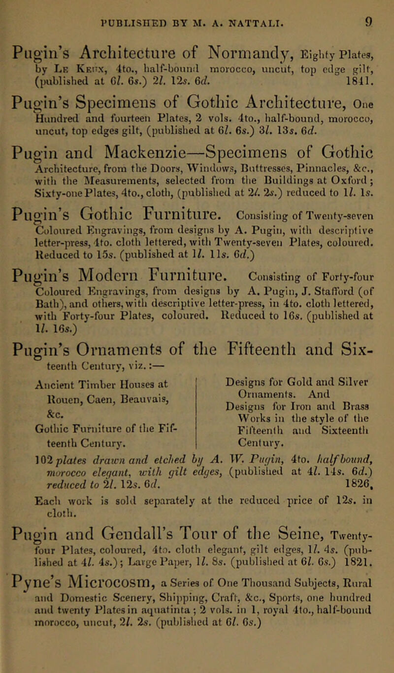 Pugin’s Architecture of Normandy, Ei ghty Plates, by Le Keitx, 4to., half-bound morocco, uncut, top edge gilt, (published at 6Z. 6s.) 21. 12s. 6d. 1811. Pugin’s Specimens of Gothic Architecture, One Hundred and fourteen Plates, 2 vols. 4to., half-bound, morocco, uncut, top edges gilt, (published at Gl. 6s.) 31. 13s. 6rZ. Pugin and Mackenzie—Specimens of Gothic Architecture, from the Doors, Windows, Buttresses, Pinnacles, &c., with the Measurements, selected from the Buildings at Oxford ; Sixty-one Plates, 4to., cloth, (published at 21. 2s.) reduced to lZ. Is. Pugin’s Gothic Furniture. Consisting of Twenty-seven Coloured Engravings, from designs by A. Pugin, with descriptive letter-press, 4to. cloth lettered, with Twenty-seven Plates, coloured. Reduced to 15s. (published at 1Z. 11s. Gd.) Pugin’s Modern Furniture. Consisting of Forty-four Coloured Engravings, from designs by A. Pugin, J. Stafford (of Bath), and others, with descriptive letter-press, in 4to. cloth lettered, with Forty-four Plates, coloured. Reduced to 16s. (published at 1Z. 16s.) Pugin’s Ornaments of teenth Century, viz.:— Ancient Timber Houses at Rouen, Caen, Beauvais, &c. Gothic Furniture of the Fif- teenth Century. 102 plates draten and etched morocco elegant, with gilt reduced to 21. 12s. Gd. the Fifteenth and Six- Designs for Gold and Silver Ornaments. And Designs for Iron and Brass Works in the style of the Fifteenth and Sixteenth Century. by A. W. Pugin, 4to. half bound, edges, (published at 4Z. 14s. 6cZ.) 1826. Each work is sold separately at the reduced price of 12s. in cloth. Pugin and Gendall’s Tour of the Seine, Twenty- four Plates, coloured, 4to. cloth elegant, gilt edges, 1Z. 4s. (pub- lished at 4Z. 4s.); Large Paper, 1Z. 8s. (published at Gl. 6s.) 1821. P yne’s Microcosm, a Series of One Thousand Subjects, Rural and Domestic Scenery, Shipping, Craft, &c., Sports, one hundred and twenty Plates in aquatinta ; 2 vols. in 1, royal 4to., half-bound morocco, uncut, 2Z. 2s. (published at Gl. 6s.)
