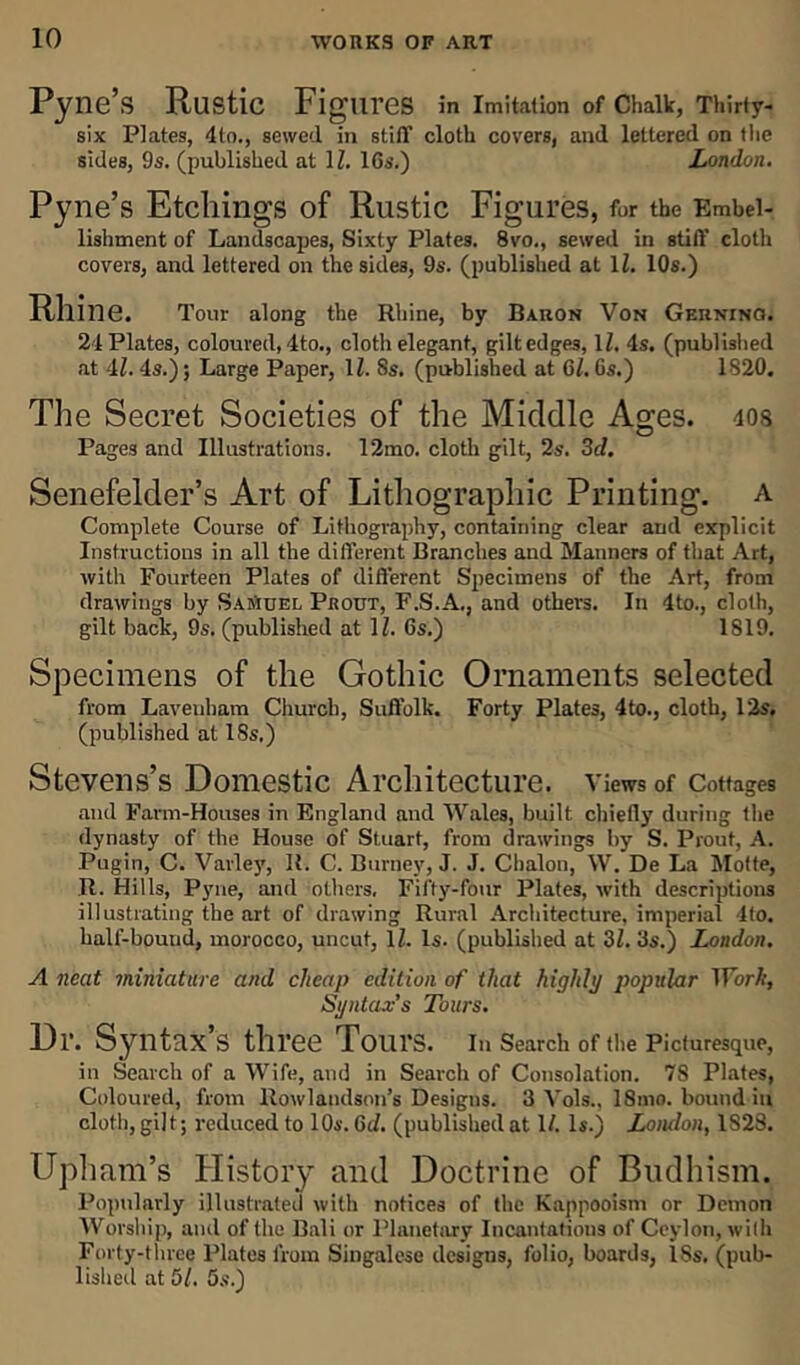Pyne’s Rustic Figures in Imitation of Chalk, Thirty- six Plates, 4to., sewed in stiff cloth covers, and lettered on the sides, 9s. (published at 1Z. 16s.) London. Pyne’s Etchings of Rustic Figures, for the Embel- lishment of Landscapes, Sixty Plates. 8vo., sewed in stiff cloth covers, and lettered on the sides, 9s. (published at 1Z. 10s.) Rhine. Tour along the Rhine, by Baron Von Gerninq. 21 Plates, coloured, 4to., cloth elegant, gilt edges, 1Z. 4s. (published at 4Z. 4s.); Large Paper, 1Z. 8s. (published at 6Z. Gs.) 1820. The Secret Societies of the Middle Ages. ios Pages and Illustrations. 12mo. cloth gilt, 2s. 3d. Senefelder’s Art of Lithographic Printing, a Complete Course of Lithography, containing clear and explicit Instructions in all the different Branches and Manners of that Art, with Fourteen Plates of different Specimens of the Art, from drawings by Samuel Prout, F.S.A., and others. In 4to., cloth, gilt back, 9s. (published at 1Z. 6s.) 1819. Specimens of the Gothic Ornaments selected from Lavenham Church, Suffolk. Forty Plates, 4to., cloth, 12s. (published at 18s.) Stevens’s Domestic Architecture, v iews of Cottages and Farm-Houses in England and Wales, built chiefly during the dynasty of the House of Stuart, from drawings by S. Prout, A. Pugin, C. Vavley, R. C. Burney, J. J. Chalon, W. De La Motte, It. Hills, Pyne, and others. Fifty-four Plates, with descriptions illustrating the art of drawing Rural Architecture, imperial 4to. kalf-bouud, morocco, uncut, 1Z. Is. (published at 3Z. 3s.) London. A neat miniature and cheap edition of that highly popular Work, Syntax’s Tours. Dr. Syntax’s three Tours. In Search of the Picturesque, in Search of a Wife, and in Search of Consolation. 78 Plates, Coloured, from Rowlandson’s Designs. 3 Vols., ISnio. bound in cloth, gilt; reduced to 10s. 6d. (published at 1/. Is.) Lornlon, 1S28. Upham’s History and Doctrine of Budhism. Popularly illustrated with notices of the Kappooism or Demon Worship, and of the Bali or Planetary Incantations of Ceylon, with Forty-three Plates from Singalese designs, folio, boards, ISs. (pub- lished at 51. 5s.)