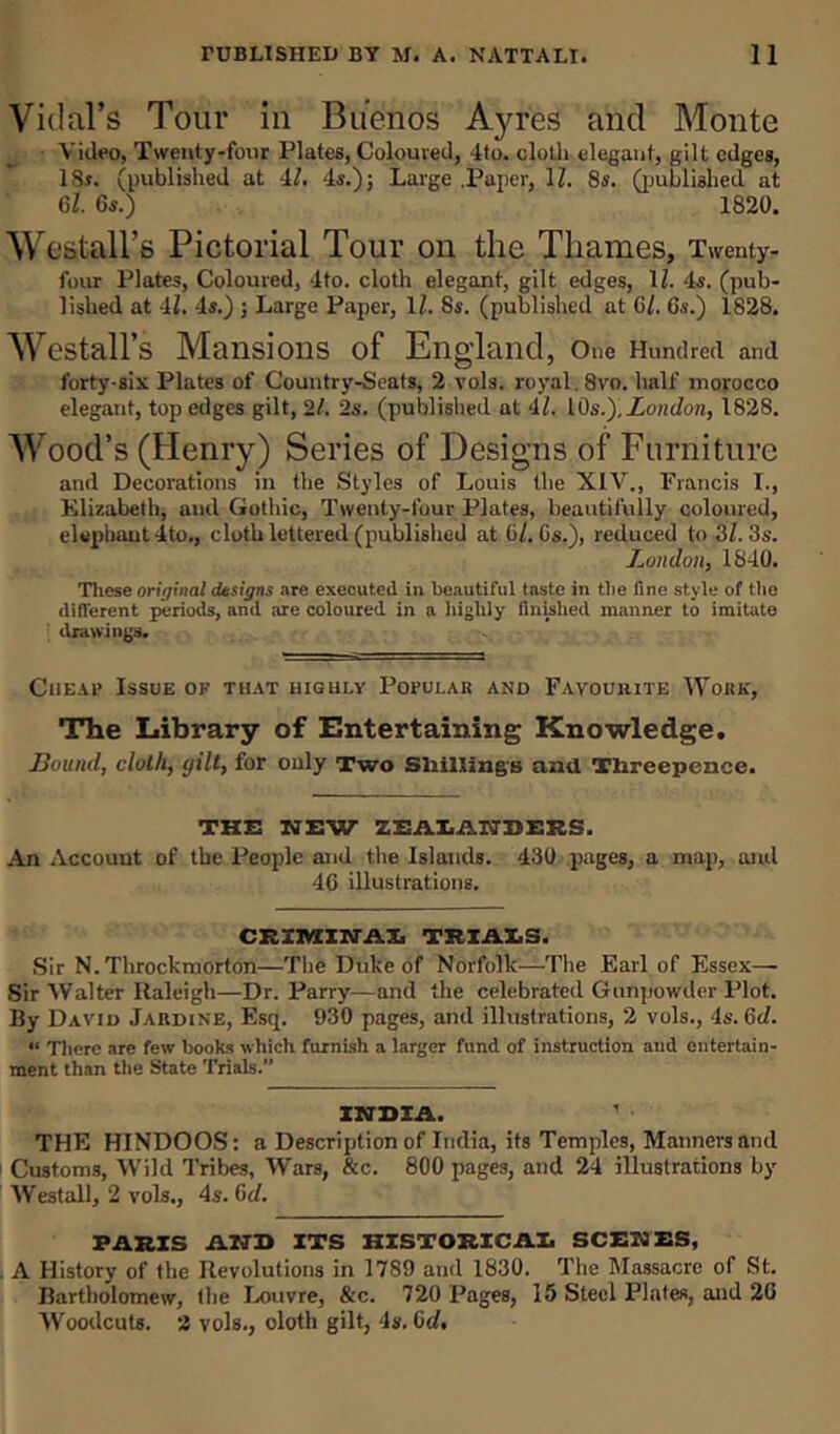 Vidal’s Tour in Buenos Ayres and Monte Video, Twenty-four Plates, Coloured, 4to. cloth elegant, gilt edges, 18t. (published at 4l. 4s.); Large .Paper, 1/. 8s. (published at 61. 6s.) 1820. Westall’s Pictorial Tour on the Thames, Twenty- four Plates, Coloured, 4to. cloth elegant, gilt edges, 11. 4s. (pub- lished at 41. 4s.) ; Large Paper, 11. 8s. (published at 61. 6s.) 1828. Westall’s Mansions of England, One Hundred and forty-six Plates of Country-Seats, 2 vols. royal. 8vo. half morocco elegant, top edges gilt, 2/. 2s. (published at 41. iOs.). London, 1828. Wood’s (Henry) Series of Designs of Furniture and Decorations in the Styles of Louis the XIV., Francis I., Elizabeth, and Gothic, Twenty-four Plates, beautifully coloured, elephant 4to., cloth lettered (published at 6l.Cs.), reduced to 31. 3s. London, 1840. These original designs are executed in beautiful taste in the fine style of the different periods, and are coloured in a highly finished manner to imitate drawings. Cheap Issue of that highly Popular and Favourite Work, The Library of Entertaining Knowledge. Bound, cloth, yilt, for only Two Shillings and Threepence. THE NEW ZSALAItTBEES. An Account of the I-’eople and the Islands. 430 pages, a map, and 46 illustrations. CRIMIWAI. TRIALS. Sir N. Throckmorton—The Duke of Norfolk—The Earl of Essex—• Sir Walter Raleigh—Dr. Parry—and the celebrated Gunpowder Plot. By David Jardine, Esq. 930 pages, and illustrations, 2 vols., 4s. Gel. “ There are few books which furnish a larger fund of instruction and entertain- ment than the State Trials.” INDIA. THE HINDOOS: a Description of India, its Temples, Manners and Customs, Wild Tribes, Wars, &c. 800 pages, and 24 illustrations by Wes tall, 2 vols., 4s. Gd. PARIS AND ITS HISTORICAL SCENES, . A History of the Revolutions in 1789 and 1830. The Massacre of St. Bartholomew, the Louvre, &c. 720 Pages, 15 Steel Plates, and 26 Woodcuts. 2 vols., doth gilt, 4s. 6d.