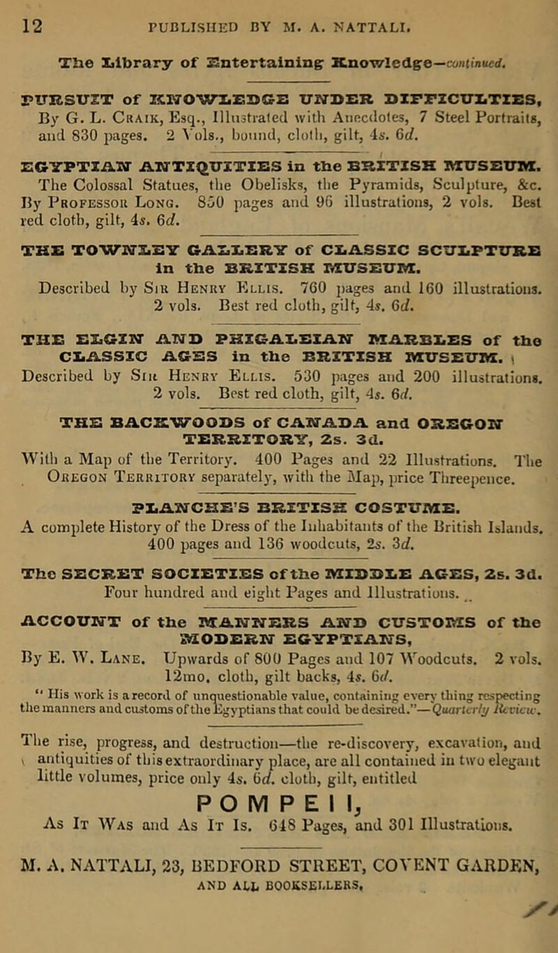 The Library of Entertaining: Knowledge— continued. PURSUIT of KWOWLEDS2 UNDER DIFFICULTIES, By G. L. Craik, Esq., Illustrated with Anecdotes, 7 Steel Portraits, and 830 pages. 2 Yols., bound, cloth, gilt, 4s. 6tZ. EGYPTIAIff ANTIQUITIES in the BRITISH MUSEUM. The Colossal Statues, the Obelisks, the Pyramids, Sculpture, &c. By Professor Long. 850 pages and 96 illustrations, 2 vols. Best red cloth, gilt, 4s. 6c?. THE TOWUSEY GALLERY of CLASSIC SCULPTURE in the BRITISH MUSEUM. Described by Sir Henry Ellis. 760 pages and 160 illustrations. 2 vols. Best red cloth, gilt, 4s. 6e/. THE ELGIN AND PHIGALEIAN MARBLES of the CLASSIC AGES in the BRITISH MUSEUM, t Described by Sin Henry Ellis. 530 pages and 200 illustrations. 2 vols. Best red cloth, gilt, 4s. 6d. THE BACKWOODS of CANADA and OREGON TERRITORY, 2s. 3d. With a Map of the Territory. 400 Pages and 22 Illustrations. The Oregon Territory separately, with the Map, price Threepence. BLANCHE’S BRITISH COSTUME. A complete History of the Dress of the Inhabitants of the British Islands. 400 pages and 136 woodcuts, Is. 3d. The SECRET SOCIETIES cf the MIDDLE AGES, 2s. 3d. Four hundred and eight Pages and Illustrations... ACCOUNT of the MANNERS AND CUSTOMS of the MODERN EGYPTIANS, By E. W. Lane. Upwards of 800 Pages and 107 Woodcuts. 2 vols. 12mo, cloth, gilt backs, 4s. 6</. “ His work is arecord of unquestionable value, containing every thing respecting the manners and customs of the Egyptians that could be desired.”—Quarterly Review. The rise, progress, and destruction—the re-discovery, excavation, and v antiquities of this extraordinary place, are all contained in two elegant little volumes, price only 4s. be/, cloth, gilt, entitled POMPEII, As It Was and As It Is. 648 Pages, and 301 Illustrations. M. A. NATTALI, 23, BEDFORD STREET, COYENT GARDEN, AND ALE BOOKSELLERS,