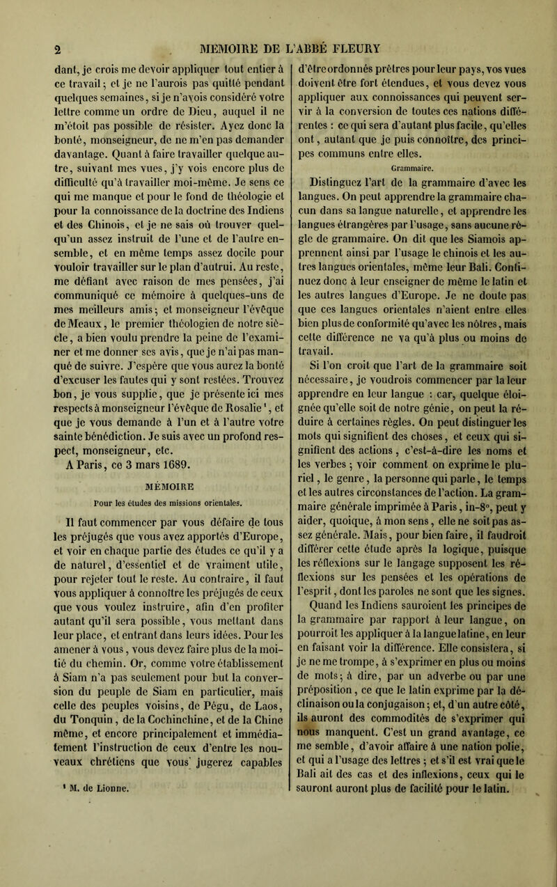 dant, je crois me devoir appliquer tout entier à ce travail ; et je ne l’aurois pas quitté pendant quelques semaines, si je n’avois considéré votre lettre comme un ordre de Dieu, auquel il ne m’étoit pas possible de résister. Ayez donc la bonté, monseigneur, de ne m’en pas demander davantage. Quant à faire travailler quelque au- tre, suivant mes vues, j’y vois encore plus de difficulté qu’à travailler moi-même. Je sens ce qui me manque et pour le fond de théologie et pour la connoissance de la doctrine des Indiens et des Chinois, et je ne sais où trouver quel- qu’un assez instruit de l’une et de l’autre en- semble, et en même temps assez docile pour vouloir travailler sur le plan d’autrui. Au reste, me défiant avec raison de mes pensées, j’ai communiqué ce mémoire à quelques-uns de mes meilleurs amis ^ et monseigneur l’évêque de Meaux, le premier théologien de notre siè- cle , a bien voulu prendre la peine de l’exami- ner et me donner ses avis, que je n’ai pas man- qué de suivre. J’espère que vous aurez la bonté d’excuser les fautes qui y sont restées. Trouvez bon, je vous supplie, que je présente ici mes respects à monseigneur l’évêque de Rosalie ', et que je vous demande à l’un et à l’autre votre sainte bénédiction. Je suis avec un profond res- pect, monseigneur, etc. A Paris, ce 3 mars 1689. MÉMOIRE Pour les éludes des missions orientales. Il faut commencer par vous défaire de tous les préjugés que vous avez apportés d’Europe, et voir en chaque partie des études ce qu’il y a de naturel, d’essentiel et de vraiment utile, pour rejeter tout le reste. Au contraire, il faut vous appliquer à connoître les préjugés de ceux que vous voulez instruire, afin d’en profiter autant qu’il sera possible, vous mettant dans leur place, etentrantdans leurs idées. Pour les amener à vous, vous devez faire plus de la moi- tié du chemin. Or, comme votre établissement à Siam n’a pas seulement pour but la conver- sion du peuple de Siam en particulier, mais celle des peuples voisins, de Pégu, de Laos, du Tonquin, de la Cochinchine, et de la Chine môme, et encore principalement et immédia- tement l’instruction de ceux d’entre les nou- veaux chrétiens que vous' jugerez capables ' M. de Lionne. d’être ordonnés prêtres pour leur pays, vos vues doivent être fort étendues, et vous devez vous appliquer aux connoissances qui peuvent ser- vir à la conversion de toutes ces nations diffé- rentes ; ce qui sera d’autant plus facile, qu’elles ont, autant que je puis connoître, des princi- pes communs entre elles. Grammaire. Distinguez l’art de la grammaire d’avec les langues. On peut apprendre la grammaire cha- cun dans sa langue naturelle, et apprendre les langues étrangères par l’usage, sans aucune rè- gle de grammaire. On dit que les Siamois ap- prennent ainsi par l’usage le chinois et les au- tres langues orientales, même leur Bali. Conti- nuez donc à leur enseigner de même le latin et les autres langues d’Europe. .Te ne doute pas que ces langues orientales n’aient entre elles bien plus de conformité qu’avec les nôtres, mais cette différence ne va qu’à plus ou moins do travail. Si l’on croit que l’art de la grammaire soit nécessaire, je voudrois commencer par la leur apprendre en leur langue : car, quelque éloi- gnée qu’elle soit de notre génie, on peut la ré- duire à certaines règles. On peut distinguer les mots qui signifient des choses, et ceux qui si- gnifient des actions, c’est-à-dire les noms et les verbes ; voir comment on exprime le plu- riel , le genre, la personne qui parle, le temps et les autres circonstances de l’action. La gram- maire générale imprimée à Paris, in-S, peut y aider, quoique, à mon sens, elle ne soit pas as- sez générale. Mais, pour bien faire, il faudroit différer cette étude après la logique, puisque les réflexions sur le langage supposent les ré- flexions sur les pensées et les opérations de l’esprit, dont les paroles ne sont que les signes. Quand les Indiens sauroient les principes de la grammaire par rapport à leur langue, on pourroit les appliquer à la languelatine, en leur en faisant voir la différence. Elle consistera, si je ne me trompe, à s’exprimer en plus ou moins de mots; à dire, par un adverbe ou par une préposition, ce que le latin exprime par la dé- clinaison ou la conjugaison; et, d’un autre côté, ils auront des commodités de s’exprimer qui nous manquent. C’est un grand avantage, ce me semble, d’avoir affaire à une nation polie, et qui a l’usage des lettres ; et s’il est vrai que le Bali ait des cas et des infle.xions, ceux qui le sauront auront plus de facilité pour le latin.