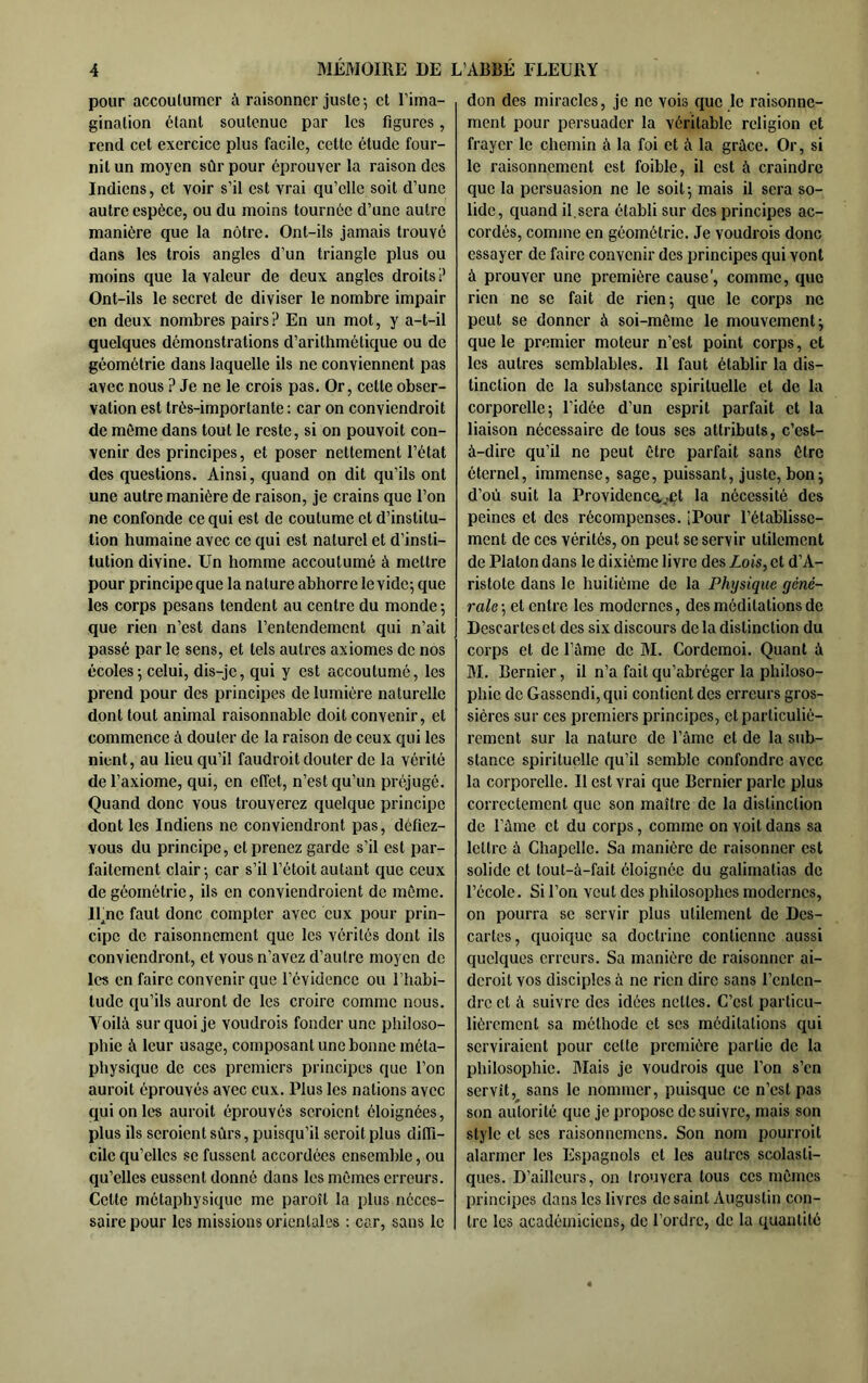 pour accoulumcr à raisonner juste -, et l’ima- gination étant soutenue par les figures, rend cet exercice plus facile, cette étude four- nit un moyen sûr pour éprouver la raison des Indiens, et voir s’il est vrai qu’elle soit d’une autre espèce, ou du moins tournée d’une autre manière que la nôtre. Ont-ils jamais trouvé dans les trois angles d’un triangle plus ou moins que la valeur de deux angles droits ? Ont-ils le secret de diviser le nombre impair en deux nombres pairs? En un mot, y a-t-il quelques démonstrations d’arithmétique ou de géométrie dans laquelle ils ne conviennent pas avec nous ? Je ne le crois pas. Or, cette obser- vation est très-importante ; car on conviendroit de môme dans tout le reste, si on pouvoit con- venir des principes, et poser nettement l’état des questions. Ainsi, quand on dit qu’ils ont une autre manière de raison, je crains que l’on ne confonde ce qui est de coutume et d’institu- tion humaine avec ce qui est naturel et d’insti- tution divine. Un homme accoutumé à mettre pour principe que la nature abhorre le vide^ que les corps pesans tendent au centre du monde 5 que rien n’est dans l’entendement qui n’ait passé par le sens, et tels autres axiomes de nos écoles 5 celui, dis-je, qui y est accoutumé, les prend pour des principes de lumière naturelle dont tout animal raisonnable doit convenir, et commence à douter de la raison de ceux qui les nient, au lieu qu’il faudroit douter de la vérité de l’axiome, qui, en effet, n’est qu’un préjugé. Quand donc vous trouverez quelque principe dont les Indiens ne conviendront pas, défiez- vous du principe, et prenez garde s’il est par- faitement clair-, car s’il l’étoit autant que ceux de géométrie, ils en conviendroient de môme, ll^ne faut donc compter avec eux pour prin- cipe de raisonnement que les vérités dont ils conviendront, et vous n’avez d’autre moyen de les en faire convenir que l’évidence ou l’habi- tude qu’ils auront de les croire comme nous. Voilà sur quoi je voudrois fonder une philoso- phie à leur usage, composant une bonne méta- physique de ces premiers principes que l’on auroit éprouvés avec eux. Plus les nations avec qui on les auroit éprouvés seroient éloignées, plus ils seroient sûrs, puisqu’il scroitplus diffi- cile qu’elles se fussent accordées ensemble, ou qu’elles eussent donné dans les mômes erreurs. Cette métaphysique me paroît la plus néces- saire pour les missions orientales : car, sans le don des miracles, je ne vois que le raisonne- ment pour persuader la véritable religion et frayer le chemin à la foi et à la grâce. Or, si le raisonnement est foible, il est à craindre que la persuasion ne le soit 5 mais il sera so- lide, quand il,sera établi sur des principes ac- cordés, comme en géométrie. Je voudrois donc essayer de faire convenir des principes qui vont à prouver une première cause', comme, que rien ne se fait de rien; que le corps ne peut se donner à soi-môme le mouvement; que te premier moteur n’est point corps, et les autres semblables. Il faut établir la dis- tinction de la substance spirituelle et de la corporelle; l’idée d’un esprit parfait et la liaison nécessaire de tous ses attributs, c’est- à-dire qu’il ne peut être parfait sans être éternel, immense, sage, puissant, juste, bon; d’où suit la Provideneq^Æt la nécessité des peines et des récompenses. iPour l’établisse- ment de CCS vérités, on peut se servir utilement de Platon dans le dixième livre des Lois, et d’A- ristote dans le huitième de la Physique géné- rale-, et entre les modernes, des méditations de Descartes et des six discours de la distinction du corps et de l’âme de M. Cordemoi. Quant à M. Bernicr, il n’a fait qu’abréger la philoso- phie de Gassendi, qui contient des erreurs gros- sières sur CCS premiers principes, et particulié- rement sur la nature de l’ânic et de la sub- stance spirituelle qu’il semble confondre avec la corporelle. Il est vrai que Rcrnicr parle plus correctement que son maître de la distinction de fàme et du corps, comme on voit dans sa lettre à Chapelle. Sa manière de raisonner est solide et tout-à-fait éloignée du galimatias de l’école. Si l’on veut des philosophes modernes, on pourra se servir plus utilement de Des- cartes, quoique sa doctrine contienne aussi quelques erreurs. Sa manière de raisonner ai- deroit vos disciples à ne rien dire sans l’enten- dre et à suivre des idées nettes. C’est particu- lièrement sa méthode et scs méditations qui serviraient pour cette première partie de la philosophie. Mais je voudrois que l’on s’en servît, sans le nommer, puisque ce n’est pas son autorité que je propose de suivre, mais son style et scs raisonnemens. Son nom pourroit alarmer les Espagnols et les autres scolasti- ques. D’ailleurs, on trouvera tous ces mômes principes dans les livres de saint Augustin con- tre les académiciens, de l’ordre, de la quantité