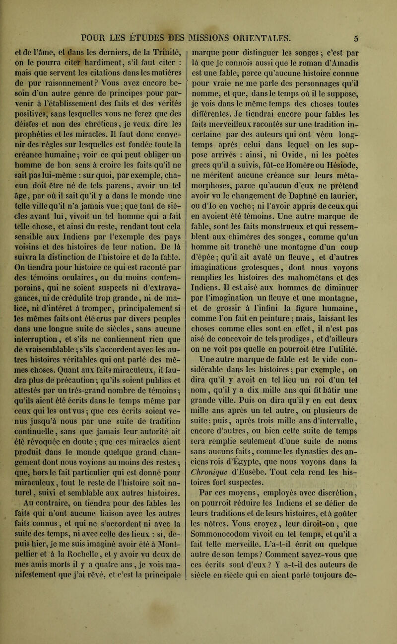 cl de rame, et dans les derniers, de la Trinité, on le pourra citer hardiment, s’il faut citer ; mais que servent les citations dans les matières de pur raisonnement? Vous avez encore be- soin d’un autre genre de principes pour par- venir à l’établissement des faits et des vérités positives, sans lesquelles vous ne ferez que des déisfes et non des chrétiens, je veux dire les prophéties et les miracles. Il faut donc conve- nir des régies sur lesquelles est fondée toute la créance humaine; voir ce qui peut obliger un homme de bon sens à croire les faits qu’il ne sait pas lui-même ; sur c[uoi, par exemple, cha- cun doit être né de tels parens, avoir un tel âge, par où il sait qu’il y a dans le monde une telle ville qu’il n’a jamais vue; que tant de siè- cles avant lui, vivoit un tel homme qui a fait telle chose, et ainsi du reste, rendant tout cela sensible aux Indiens par l’exemple des pays voisins et des histoires de leur nation. De là suivra la distinction de l’histoire et de la fable. On tiendra pour histoire ce qui est raconté par des témoins oculaires, ou du moins contem- porains, qui ne soient suspects ni d’extrava- gances, ni de crédulité trop grande, ni de ma- lice, ni d’intérêt à tromper, principalement si les mêmes faits ont été crus par divers peuples dans une longue suite de siècles, sans aucune interruption, et s’ils ne contiennent rien que de vraisemblable ; s’ils s’accordent avec les au- tres histoires véritables qui ont parlé des mê- mes choses. Quant aux faits miraculeux, il fau- dra plus de précaution ; qu’ils soient publics et attestés par un très-grand nombre de témoins ; qu’ils aient été écrits dans le temps même par ceux qui les ont vus ; que ces écrits soient ve- nus jusqu’à nous par une suite de tradition continuelle, sans que jamais leur autorité ait été révoquée en doute ; que ces miracles aient produit dans le monde quelque grand chan- gement dont nous voyions au moins des restes ; que, hors le fait particulier qui est donné pour miraculeux, tout le reste de l’histoire soit na- turel, suivi et semblable aux autres histoires. Au contraire, on tiendra pour des fables les faits qui n’ont aucune liaison avec les autres faits connus, et cjui ne s’accordent ni avec la suite des temps, ni avec celle des lieux : si, de- puis hier, je me suis imaginé avoir été à Mont- pellier et à la Rochelle, et y avoir vu deux de mes amis morts il y a quatre ans, je vois ma- nifestement que j’ai rêvé, et c’est la principale marque pour distinguer les songes ; c’est par là que je connois aussi que le roman d’Amadis est une fable, parce qu’aucune histoire connue pour vraie ne me parle des personnages qu’il nomme, et que, dans le temps où il le suppose, je vois dans le même temps des choses toutes différentes. Je tiendrai encore pour fables les faits merveilleux racontés sur une tradition in- certaine par des auteurs qui ont vécu long- temps après celui dans lequel on les sup- pose arrivés : ainsi, ni Ovide, ni les poètes grecs qu’il a suivis, fût-ce Homère ou Hésiode, ne méritent aucune créance sur leurs méta- morphoses, parce qu’aucun d’eux ne prétend avoir vu le changement de Daphné en laurier, ou d’Io en vache; ni l’avoir appris de ceux qui en avoient été témoins. Une autre marque de fable, sont les faits monstrueux et qui ressem- blent aux chimères des songes, comme qu’un homme ait tranché une montagne d’un coup d’épée ; qu’il ait avalé un fleuve , et d’autres imaginations grotesques, dont nous voyons remplies les histoires des mahométans et des Indiens. Il est aisé aux hommes de diminuer par l’imagination un fleuve et une montagne, et de grossir à l’infini la figure humaine, comme l’on fait en peinture ; mais, laissant les choses comme elles sont en effet, il n’est pas aisé de concevoir de tels prodiges, et d’ailleurs on ne voit pas quelle en pourvoit être l’utilité. Une autre marque de fable est le vide con- sidérable dans les histoires ; par exemple, on dira qu’il y avoit en tel lieu un roi d’un tel nom, qu’il y a dix mille ans qui fit bâtir une grande ville. Puis on dira qu’il y en eut deux mille ans après un tel autre, ou plusieurs de suite; puis, après trois mille ans d’intervalle, encore d’autres, ou bien cette suite de temps sera remplie seulement d’une suite de noms sans aucuns faits, comme les dynasties des an- ciens rois d’Égypte, que nous voyons dans la Chronique d’Eusèbe. Tout cela rend les his- toires fort suspectes. Par ces moyens, employés avec discrétion, on pourroit réduire les Indiens et se défier de leurs traditions et de leurs histoires, et à goûter les nôtres. Vous croyez , leur diroit-on , que Sommonocodom vivoit en tel temps, et qu’il a fait telle merveille. L’a-t-il écrit ou quelque autre de son temps? Comment savez-vous ciue ces écrits sont d’eux ? Y a-t-il des auteurs de siècle en siècle qui en aient parlé toujours de-